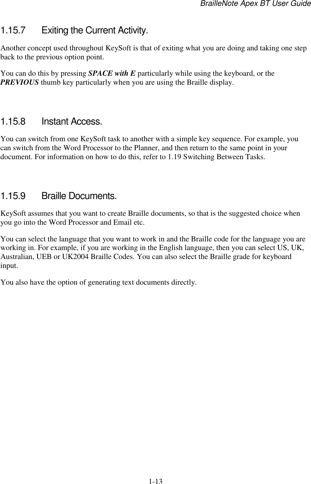 BrailleNote Apex BT User Guide   1-13   1.15.7  Exiting the Current Activity. Another concept used throughout KeySoft is that of exiting what you are doing and taking one step back to the previous option point. You can do this by pressing SPACE with E particularly while using the keyboard, or the PREVIOUS thumb key particularly when you are using the Braille display.   1.15.8  Instant Access. You can switch from one KeySoft task to another with a simple key sequence. For example, you can switch from the Word Processor to the Planner, and then return to the same point in your document. For information on how to do this, refer to 1.19 Switching Between Tasks.   1.15.9  Braille Documents. KeySoft assumes that you want to create Braille documents, so that is the suggested choice when you go into the Word Processor and Email etc. You can select the language that you want to work in and the Braille code for the language you are working in. For example, if you are working in the English language, then you can select US, UK, Australian, UEB or UK2004 Braille Codes. You can also select the Braille grade for keyboard input.  You also have the option of generating text documents directly.   