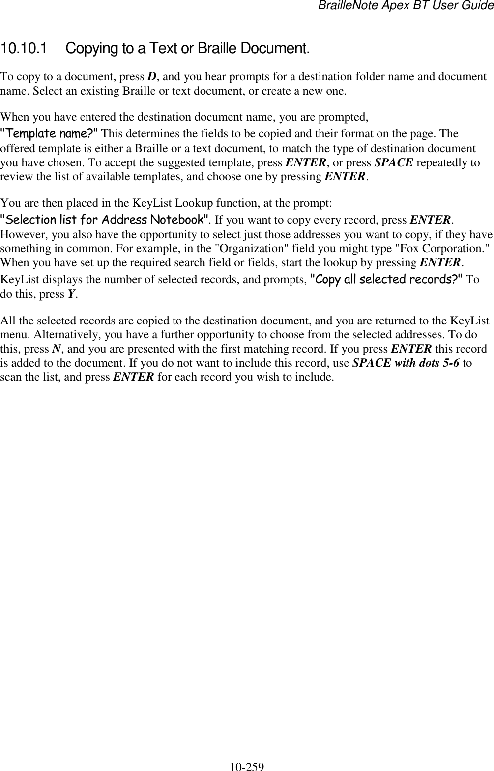 BrailleNote Apex BT User Guide   10-259   10.10.1  Copying to a Text or Braille Document. To copy to a document, press D, and you hear prompts for a destination folder name and document name. Select an existing Braille or text document, or create a new one. When you have entered the destination document name, you are prompted, &quot;Template name?&quot; This determines the fields to be copied and their format on the page. The offered template is either a Braille or a text document, to match the type of destination document you have chosen. To accept the suggested template, press ENTER, or press SPACE repeatedly to review the list of available templates, and choose one by pressing ENTER. You are then placed in the KeyList Lookup function, at the prompt: &quot;Selection list for Address Notebook&quot;. If you want to copy every record, press ENTER. However, you also have the opportunity to select just those addresses you want to copy, if they have something in common. For example, in the &quot;Organization&quot; field you might type &quot;Fox Corporation.&quot; When you have set up the required search field or fields, start the lookup by pressing ENTER. KeyList displays the number of selected records, and prompts, &quot;Copy all selected records?&quot; To do this, press Y. All the selected records are copied to the destination document, and you are returned to the KeyList menu. Alternatively, you have a further opportunity to choose from the selected addresses. To do this, press N, and you are presented with the first matching record. If you press ENTER this record is added to the document. If you do not want to include this record, use SPACE with dots 5-6 to scan the list, and press ENTER for each record you wish to include.   