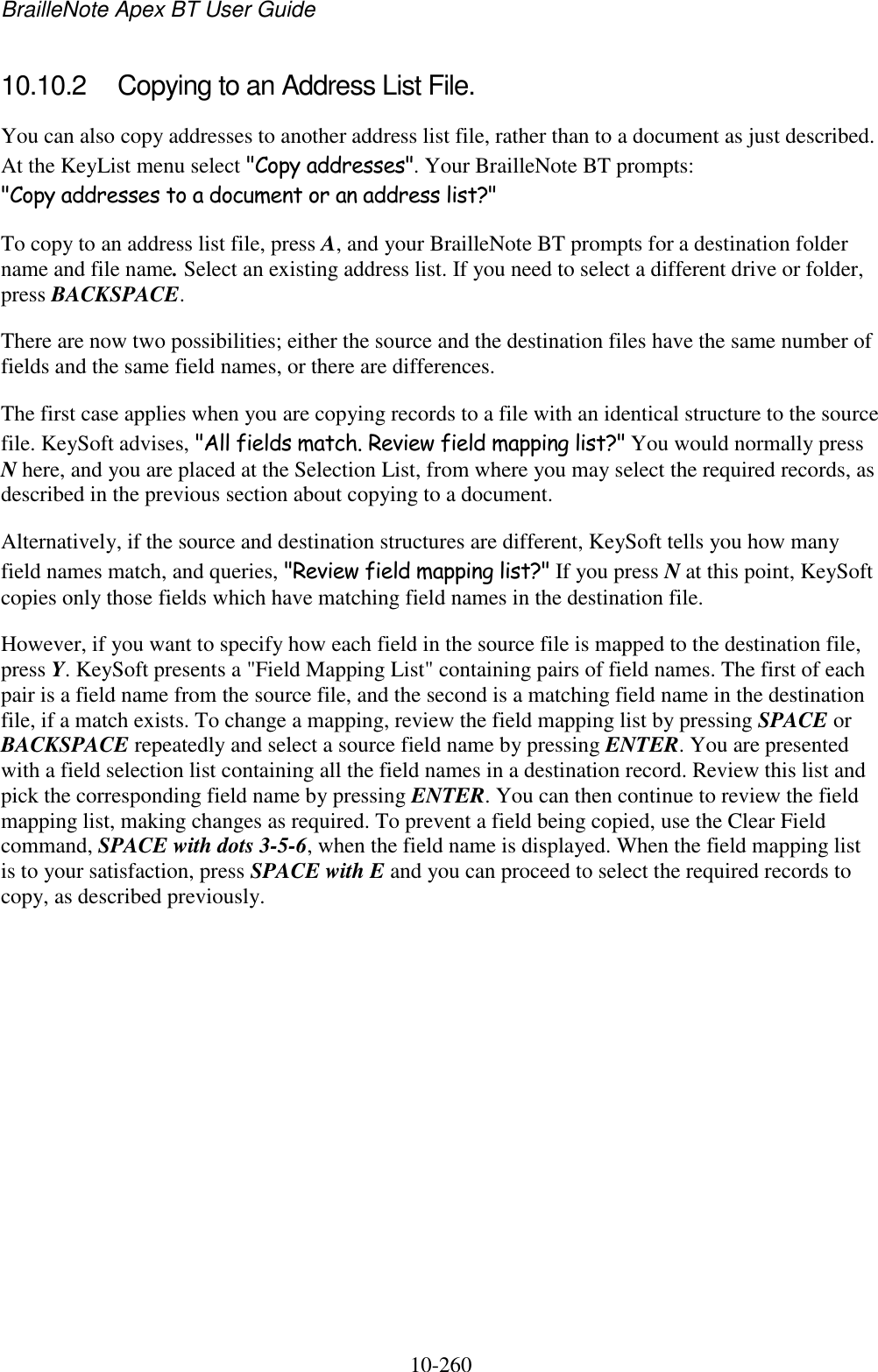 BrailleNote Apex BT User Guide   10-260   10.10.2  Copying to an Address List File. You can also copy addresses to another address list file, rather than to a document as just described. At the KeyList menu select &quot;Copy addresses&quot;. Your BrailleNote BT prompts: &quot;Copy addresses to a document or an address list?&quot; To copy to an address list file, press A, and your BrailleNote BT prompts for a destination folder name and file name. Select an existing address list. If you need to select a different drive or folder, press BACKSPACE. There are now two possibilities; either the source and the destination files have the same number of fields and the same field names, or there are differences. The first case applies when you are copying records to a file with an identical structure to the source file. KeySoft advises, &quot;All fields match. Review field mapping list?&quot; You would normally press N here, and you are placed at the Selection List, from where you may select the required records, as described in the previous section about copying to a document. Alternatively, if the source and destination structures are different, KeySoft tells you how many field names match, and queries, &quot;Review field mapping list?&quot; If you press N at this point, KeySoft copies only those fields which have matching field names in the destination file. However, if you want to specify how each field in the source file is mapped to the destination file, press Y. KeySoft presents a &quot;Field Mapping List&quot; containing pairs of field names. The first of each pair is a field name from the source file, and the second is a matching field name in the destination file, if a match exists. To change a mapping, review the field mapping list by pressing SPACE or BACKSPACE repeatedly and select a source field name by pressing ENTER. You are presented with a field selection list containing all the field names in a destination record. Review this list and pick the corresponding field name by pressing ENTER. You can then continue to review the field mapping list, making changes as required. To prevent a field being copied, use the Clear Field command, SPACE with dots 3-5-6, when the field name is displayed. When the field mapping list is to your satisfaction, press SPACE with E and you can proceed to select the required records to copy, as described previously.   