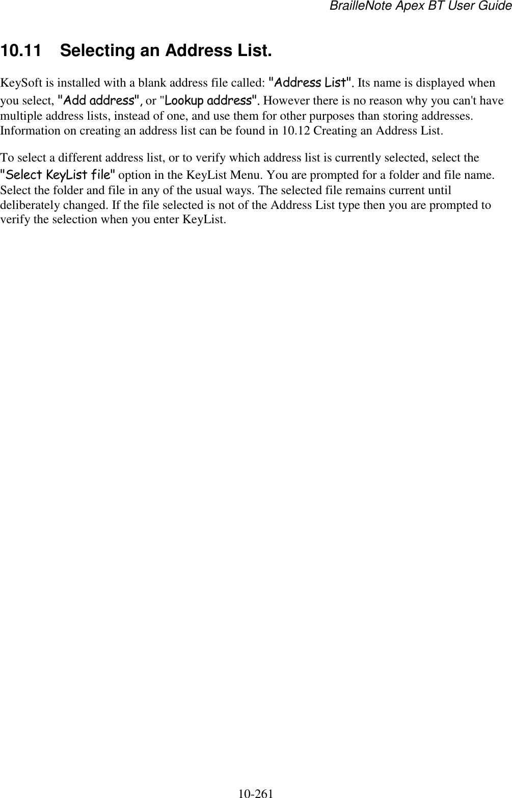 BrailleNote Apex BT User Guide   10-261   10.11  Selecting an Address List. KeySoft is installed with a blank address file called: &quot;Address List&quot;. Its name is displayed when you select, &quot;Add address&quot;, or &quot;Lookup address&quot;. However there is no reason why you can&apos;t have multiple address lists, instead of one, and use them for other purposes than storing addresses. Information on creating an address list can be found in 10.12 Creating an Address List. To select a different address list, or to verify which address list is currently selected, select the &quot;Select KeyList file&quot; option in the KeyList Menu. You are prompted for a folder and file name. Select the folder and file in any of the usual ways. The selected file remains current until deliberately changed. If the file selected is not of the Address List type then you are prompted to verify the selection when you enter KeyList.   