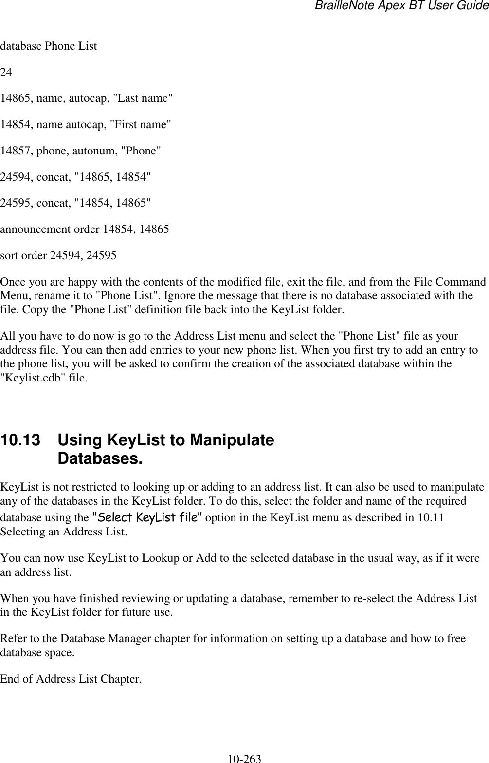 BrailleNote Apex BT User Guide   10-263   database Phone List 24 14865, name, autocap, &quot;Last name&quot; 14854, name autocap, &quot;First name&quot; 14857, phone, autonum, &quot;Phone&quot; 24594, concat, &quot;14865, 14854&quot; 24595, concat, &quot;14854, 14865&quot; announcement order 14854, 14865 sort order 24594, 24595 Once you are happy with the contents of the modified file, exit the file, and from the File Command Menu, rename it to &quot;Phone List&quot;. Ignore the message that there is no database associated with the file. Copy the &quot;Phone List&quot; definition file back into the KeyList folder. All you have to do now is go to the Address List menu and select the &quot;Phone List&quot; file as your address file. You can then add entries to your new phone list. When you first try to add an entry to the phone list, you will be asked to confirm the creation of the associated database within the &quot;Keylist.cdb&quot; file.   10.13  Using KeyList to Manipulate Databases. KeyList is not restricted to looking up or adding to an address list. It can also be used to manipulate any of the databases in the KeyList folder. To do this, select the folder and name of the required database using the &quot;Select KeyList file&quot; option in the KeyList menu as described in 10.11 Selecting an Address List. You can now use KeyList to Lookup or Add to the selected database in the usual way, as if it were an address list. When you have finished reviewing or updating a database, remember to re-select the Address List in the KeyList folder for future use. Refer to the Database Manager chapter for information on setting up a database and how to free database space. End of Address List Chapter.  