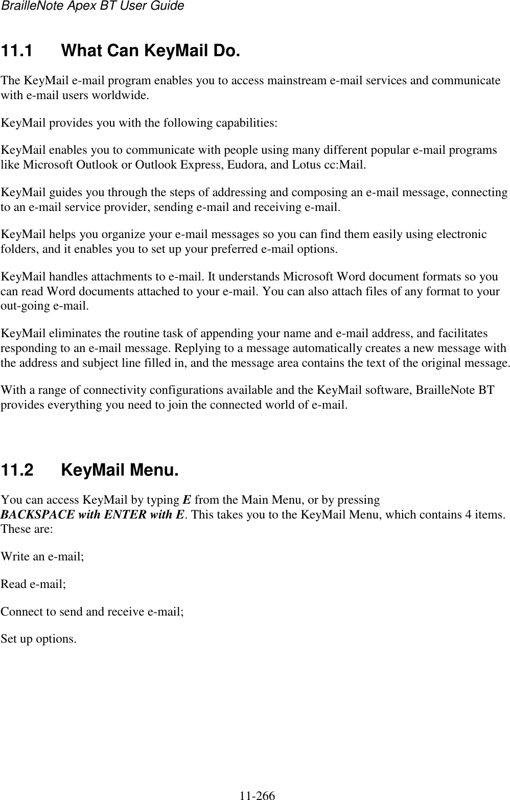 BrailleNote Apex BT User Guide   11-266   11.1  What Can KeyMail Do. The KeyMail e-mail program enables you to access mainstream e-mail services and communicate with e-mail users worldwide. KeyMail provides you with the following capabilities: KeyMail enables you to communicate with people using many different popular e-mail programs like Microsoft Outlook or Outlook Express, Eudora, and Lotus cc:Mail. KeyMail guides you through the steps of addressing and composing an e-mail message, connecting to an e-mail service provider, sending e-mail and receiving e-mail. KeyMail helps you organize your e-mail messages so you can find them easily using electronic folders, and it enables you to set up your preferred e-mail options. KeyMail handles attachments to e-mail. It understands Microsoft Word document formats so you can read Word documents attached to your e-mail. You can also attach files of any format to your out-going e-mail. KeyMail eliminates the routine task of appending your name and e-mail address, and facilitates responding to an e-mail message. Replying to a message automatically creates a new message with the address and subject line filled in, and the message area contains the text of the original message. With a range of connectivity configurations available and the KeyMail software, BrailleNote BT provides everything you need to join the connected world of e-mail.   11.2  KeyMail Menu. You can access KeyMail by typing E from the Main Menu, or by pressing BACKSPACE with ENTER with E. This takes you to the KeyMail Menu, which contains 4 items. These are: Write an e-mail; Read e-mail; Connect to send and receive e-mail; Set up options.   