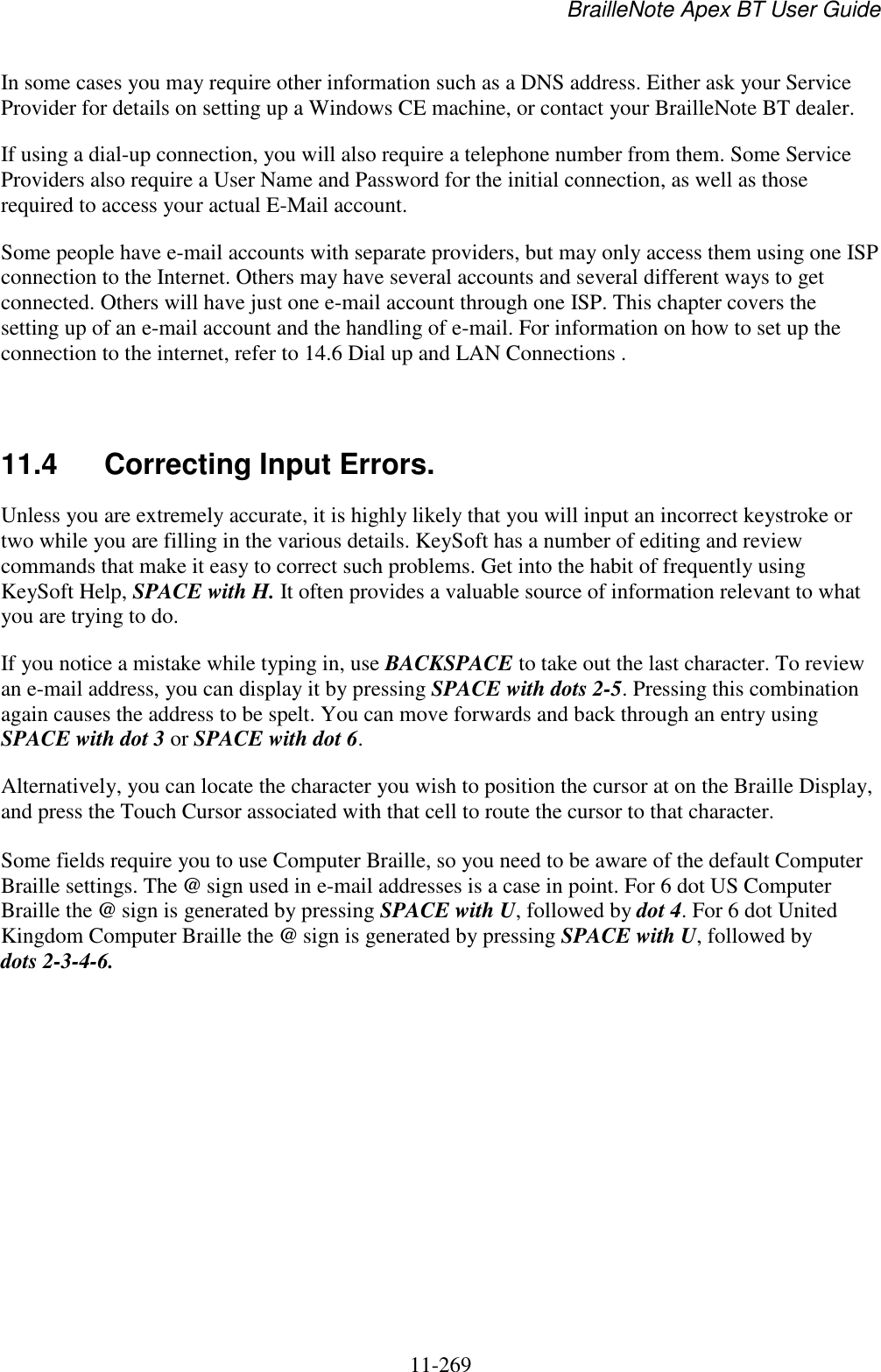 BrailleNote Apex BT User Guide   11-269   In some cases you may require other information such as a DNS address. Either ask your Service Provider for details on setting up a Windows CE machine, or contact your BrailleNote BT dealer. If using a dial-up connection, you will also require a telephone number from them. Some Service Providers also require a User Name and Password for the initial connection, as well as those required to access your actual E-Mail account. Some people have e-mail accounts with separate providers, but may only access them using one ISP connection to the Internet. Others may have several accounts and several different ways to get connected. Others will have just one e-mail account through one ISP. This chapter covers the setting up of an e-mail account and the handling of e-mail. For information on how to set up the connection to the internet, refer to 14.6 Dial up and LAN Connections .   11.4  Correcting Input Errors. Unless you are extremely accurate, it is highly likely that you will input an incorrect keystroke or two while you are filling in the various details. KeySoft has a number of editing and review commands that make it easy to correct such problems. Get into the habit of frequently using KeySoft Help, SPACE with H. It often provides a valuable source of information relevant to what you are trying to do. If you notice a mistake while typing in, use BACKSPACE to take out the last character. To review an e-mail address, you can display it by pressing SPACE with dots 2-5. Pressing this combination again causes the address to be spelt. You can move forwards and back through an entry using SPACE with dot 3 or SPACE with dot 6. Alternatively, you can locate the character you wish to position the cursor at on the Braille Display, and press the Touch Cursor associated with that cell to route the cursor to that character.  Some fields require you to use Computer Braille, so you need to be aware of the default Computer Braille settings. The @ sign used in e-mail addresses is a case in point. For 6 dot US Computer Braille the @ sign is generated by pressing SPACE with U, followed by dot 4. For 6 dot United Kingdom Computer Braille the @ sign is generated by pressing SPACE with U, followed by dots 2-3-4-6.   