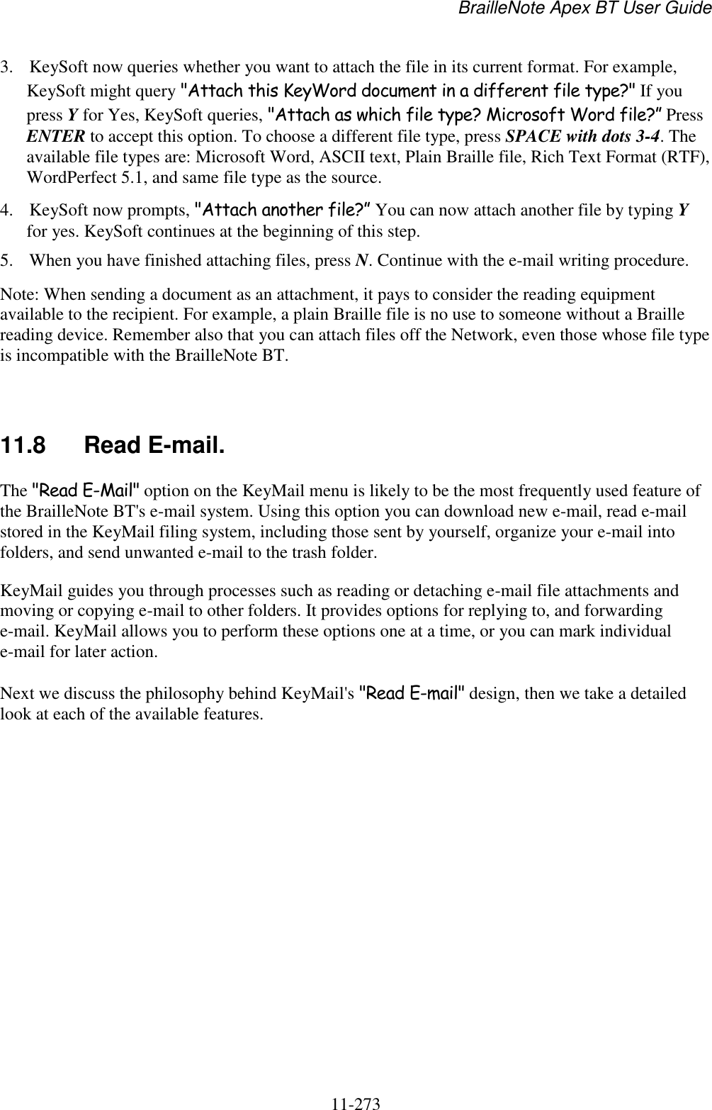BrailleNote Apex BT User Guide   11-273   3. KeySoft now queries whether you want to attach the file in its current format. For example, KeySoft might query &quot;Attach this KeyWord document in a different file type?&quot; If you press Y for Yes, KeySoft queries, &quot;Attach as which file type? Microsoft Word file?” Press ENTER to accept this option. To choose a different file type, press SPACE with dots 3-4. The available file types are: Microsoft Word, ASCII text, Plain Braille file, Rich Text Format (RTF), WordPerfect 5.1, and same file type as the source. 4. KeySoft now prompts, &quot;Attach another file?” You can now attach another file by typing Y for yes. KeySoft continues at the beginning of this step. 5. When you have finished attaching files, press N. Continue with the e-mail writing procedure. Note: When sending a document as an attachment, it pays to consider the reading equipment available to the recipient. For example, a plain Braille file is no use to someone without a Braille reading device. Remember also that you can attach files off the Network, even those whose file type is incompatible with the BrailleNote BT.   11.8  Read E-mail. The &quot;Read E-Mail&quot; option on the KeyMail menu is likely to be the most frequently used feature of the BrailleNote BT&apos;s e-mail system. Using this option you can download new e-mail, read e-mail stored in the KeyMail filing system, including those sent by yourself, organize your e-mail into folders, and send unwanted e-mail to the trash folder. KeyMail guides you through processes such as reading or detaching e-mail file attachments and moving or copying e-mail to other folders. It provides options for replying to, and forwarding e-mail. KeyMail allows you to perform these options one at a time, or you can mark individual e-mail for later action. Next we discuss the philosophy behind KeyMail&apos;s &quot;Read E-mail&quot; design, then we take a detailed look at each of the available features.   