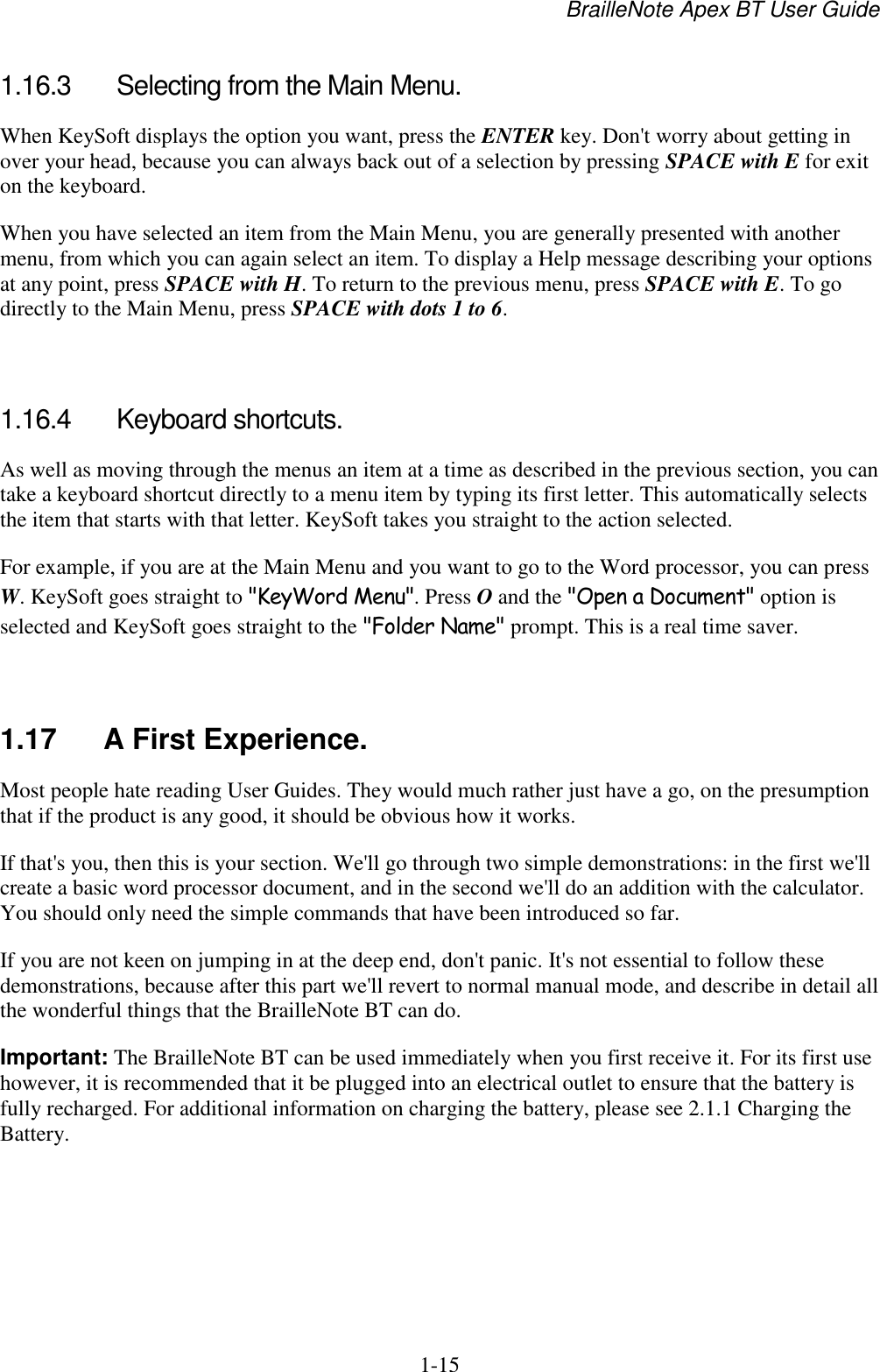 BrailleNote Apex BT User Guide   1-15   1.16.3  Selecting from the Main Menu. When KeySoft displays the option you want, press the ENTER key. Don&apos;t worry about getting in over your head, because you can always back out of a selection by pressing SPACE with E for exit on the keyboard. When you have selected an item from the Main Menu, you are generally presented with another menu, from which you can again select an item. To display a Help message describing your options at any point, press SPACE with H. To return to the previous menu, press SPACE with E. To go directly to the Main Menu, press SPACE with dots 1 to 6.   1.16.4  Keyboard shortcuts. As well as moving through the menus an item at a time as described in the previous section, you can take a keyboard shortcut directly to a menu item by typing its first letter. This automatically selects the item that starts with that letter. KeySoft takes you straight to the action selected. For example, if you are at the Main Menu and you want to go to the Word processor, you can press W. KeySoft goes straight to &quot;KeyWord Menu&quot;. Press O and the &quot;Open a Document&quot; option is selected and KeySoft goes straight to the &quot;Folder Name&quot; prompt. This is a real time saver.   1.17  A First Experience. Most people hate reading User Guides. They would much rather just have a go, on the presumption that if the product is any good, it should be obvious how it works. If that&apos;s you, then this is your section. We&apos;ll go through two simple demonstrations: in the first we&apos;ll create a basic word processor document, and in the second we&apos;ll do an addition with the calculator. You should only need the simple commands that have been introduced so far. If you are not keen on jumping in at the deep end, don&apos;t panic. It&apos;s not essential to follow these demonstrations, because after this part we&apos;ll revert to normal manual mode, and describe in detail all the wonderful things that the BrailleNote BT can do. Important: The BrailleNote BT can be used immediately when you first receive it. For its first use however, it is recommended that it be plugged into an electrical outlet to ensure that the battery is fully recharged. For additional information on charging the battery, please see 2.1.1 Charging the Battery.    