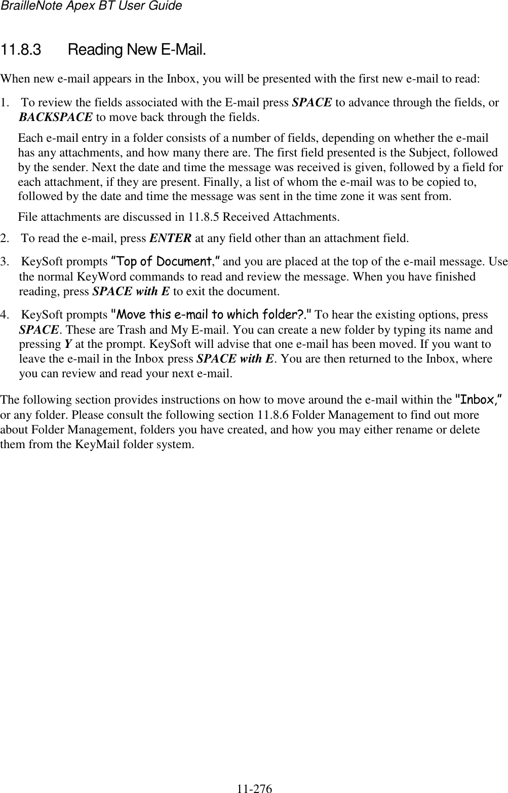 BrailleNote Apex BT User Guide   11-276   11.8.3  Reading New E-Mail. When new e-mail appears in the Inbox, you will be presented with the first new e-mail to read: 1. To review the fields associated with the E-mail press SPACE to advance through the fields, or BACKSPACE to move back through the fields. Each e-mail entry in a folder consists of a number of fields, depending on whether the e-mail has any attachments, and how many there are. The first field presented is the Subject, followed by the sender. Next the date and time the message was received is given, followed by a field for each attachment, if they are present. Finally, a list of whom the e-mail was to be copied to, followed by the date and time the message was sent in the time zone it was sent from. File attachments are discussed in 11.8.5 Received Attachments. 2. To read the e-mail, press ENTER at any field other than an attachment field. 3. KeySoft prompts ”Top of Document,” and you are placed at the top of the e-mail message. Use the normal KeyWord commands to read and review the message. When you have finished reading, press SPACE with E to exit the document. 4. KeySoft prompts &quot;Move this e-mail to which folder?.&quot; To hear the existing options, press SPACE. These are Trash and My E-mail. You can create a new folder by typing its name and pressing Y at the prompt. KeySoft will advise that one e-mail has been moved. If you want to leave the e-mail in the Inbox press SPACE with E. You are then returned to the Inbox, where you can review and read your next e-mail. The following section provides instructions on how to move around the e-mail within the &quot;Inbox,” or any folder. Please consult the following section 11.8.6 Folder Management to find out more about Folder Management, folders you have created, and how you may either rename or delete them from the KeyMail folder system.   