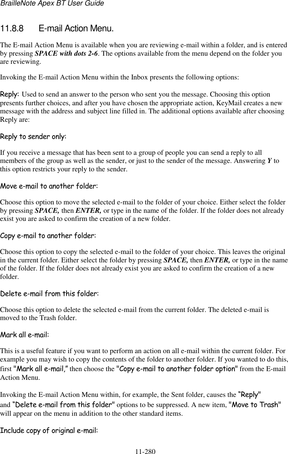 BrailleNote Apex BT User Guide   11-280   11.8.8  E-mail Action Menu. The E-mail Action Menu is available when you are reviewing e-mail within a folder, and is entered by pressing SPACE with dots 2-6. The options available from the menu depend on the folder you are reviewing. Invoking the E-mail Action Menu within the Inbox presents the following options: Reply: Used to send an answer to the person who sent you the message. Choosing this option presents further choices, and after you have chosen the appropriate action, KeyMail creates a new message with the address and subject line filled in. The additional options available after choosing Reply are: Reply to sender only: If you receive a message that has been sent to a group of people you can send a reply to all members of the group as well as the sender, or just to the sender of the message. Answering Y to this option restricts your reply to the sender. Move e-mail to another folder: Choose this option to move the selected e-mail to the folder of your choice. Either select the folder by pressing SPACE, then ENTER, or type in the name of the folder. If the folder does not already exist you are asked to confirm the creation of a new folder. Copy e-mail to another folder: Choose this option to copy the selected e-mail to the folder of your choice. This leaves the original in the current folder. Either select the folder by pressing SPACE, then ENTER, or type in the name of the folder. If the folder does not already exist you are asked to confirm the creation of a new folder. Delete e-mail from this folder: Choose this option to delete the selected e-mail from the current folder. The deleted e-mail is moved to the Trash folder. Mark all e-mail: This is a useful feature if you want to perform an action on all e-mail within the current folder. For example you may wish to copy the contents of the folder to another folder. If you wanted to do this, first &quot;Mark all e-mail,” then choose the &quot;Copy e-mail to another folder option&quot; from the E-mail Action Menu. Invoking the E-mail Action Menu within, for example, the Sent folder, causes the “Reply&quot; and “Delete e-mail from this folder&quot; options to be suppressed. A new item, &quot;Move to Trash&quot; will appear on the menu in addition to the other standard items. Include copy of original e-mail: 