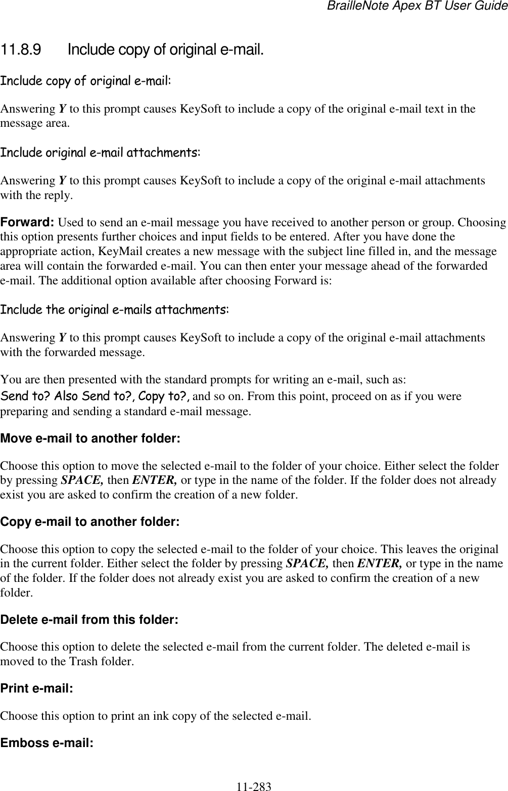 BrailleNote Apex BT User Guide   11-283   11.8.9  Include copy of original e-mail. Include copy of original e-mail: Answering Y to this prompt causes KeySoft to include a copy of the original e-mail text in the message area. Include original e-mail attachments: Answering Y to this prompt causes KeySoft to include a copy of the original e-mail attachments with the reply. Forward: Used to send an e-mail message you have received to another person or group. Choosing this option presents further choices and input fields to be entered. After you have done the appropriate action, KeyMail creates a new message with the subject line filled in, and the message area will contain the forwarded e-mail. You can then enter your message ahead of the forwarded e-mail. The additional option available after choosing Forward is: Include the original e-mails attachments: Answering Y to this prompt causes KeySoft to include a copy of the original e-mail attachments with the forwarded message. You are then presented with the standard prompts for writing an e-mail, such as: Send to? Also Send to?, Copy to?, and so on. From this point, proceed on as if you were preparing and sending a standard e-mail message. Move e-mail to another folder: Choose this option to move the selected e-mail to the folder of your choice. Either select the folder by pressing SPACE, then ENTER, or type in the name of the folder. If the folder does not already exist you are asked to confirm the creation of a new folder. Copy e-mail to another folder: Choose this option to copy the selected e-mail to the folder of your choice. This leaves the original in the current folder. Either select the folder by pressing SPACE, then ENTER, or type in the name of the folder. If the folder does not already exist you are asked to confirm the creation of a new folder. Delete e-mail from this folder: Choose this option to delete the selected e-mail from the current folder. The deleted e-mail is moved to the Trash folder. Print e-mail: Choose this option to print an ink copy of the selected e-mail. Emboss e-mail: 