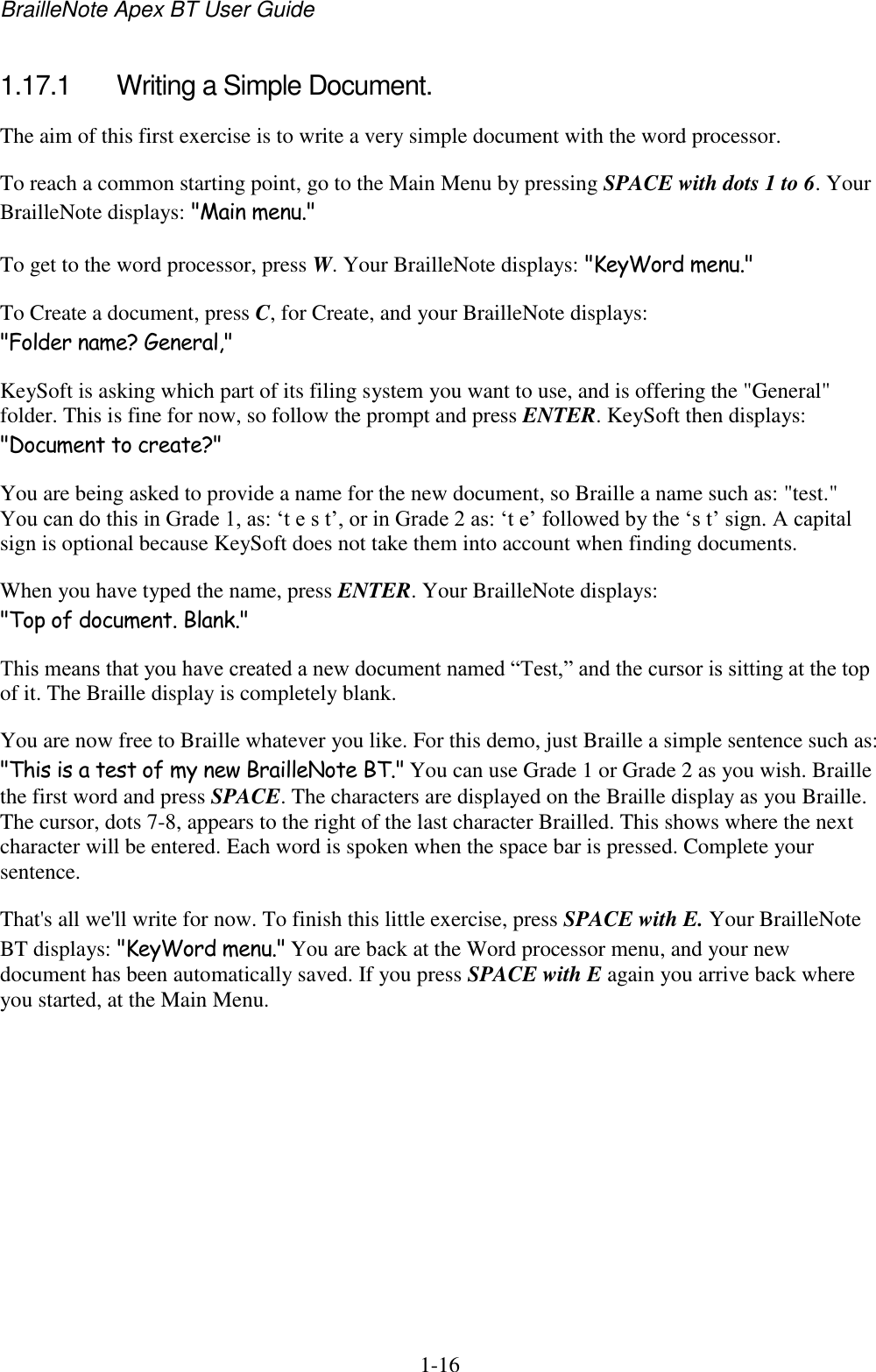 BrailleNote Apex BT User Guide   1-16   1.17.1  Writing a Simple Document. The aim of this first exercise is to write a very simple document with the word processor.  To reach a common starting point, go to the Main Menu by pressing SPACE with dots 1 to 6. Your BrailleNote displays: &quot;Main menu.&quot; To get to the word processor, press W. Your BrailleNote displays: &quot;KeyWord menu.&quot; To Create a document, press C, for Create, and your BrailleNote displays: &quot;Folder name? General,&quot; KeySoft is asking which part of its filing system you want to use, and is offering the &quot;General&quot; folder. This is fine for now, so follow the prompt and press ENTER. KeySoft then displays: &quot;Document to create?&quot; You are being asked to provide a name for the new document, so Braille a name such as: &quot;test.&quot; You can do this in Grade 1, as: „t e s t‟, or in Grade 2 as: „t e‟ followed by the „s t‟ sign. A capital sign is optional because KeySoft does not take them into account when finding documents. When you have typed the name, press ENTER. Your BrailleNote displays: &quot;Top of document. Blank.&quot; This means that you have created a new document named “Test,” and the cursor is sitting at the top of it. The Braille display is completely blank. You are now free to Braille whatever you like. For this demo, just Braille a simple sentence such as: &quot;This is a test of my new BrailleNote BT.&quot; You can use Grade 1 or Grade 2 as you wish. Braille the first word and press SPACE. The characters are displayed on the Braille display as you Braille. The cursor, dots 7-8, appears to the right of the last character Brailled. This shows where the next character will be entered. Each word is spoken when the space bar is pressed. Complete your sentence. That&apos;s all we&apos;ll write for now. To finish this little exercise, press SPACE with E. Your BrailleNote BT displays: &quot;KeyWord menu.&quot; You are back at the Word processor menu, and your new document has been automatically saved. If you press SPACE with E again you arrive back where you started, at the Main Menu.   