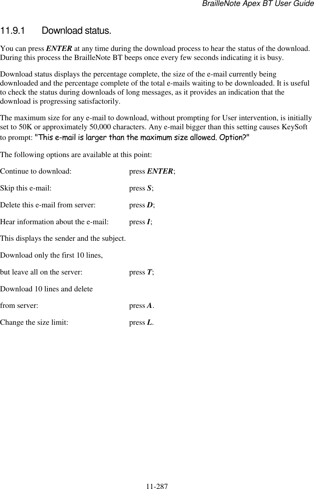 BrailleNote Apex BT User Guide   11-287   11.9.1  Download status. You can press ENTER at any time during the download process to hear the status of the download. During this process the BrailleNote BT beeps once every few seconds indicating it is busy. Download status displays the percentage complete, the size of the e-mail currently being downloaded and the percentage complete of the total e-mails waiting to be downloaded. It is useful to check the status during downloads of long messages, as it provides an indication that the download is progressing satisfactorily. The maximum size for any e-mail to download, without prompting for User intervention, is initially set to 50K or approximately 50,000 characters. Any e-mail bigger than this setting causes KeySoft to prompt: &quot;This e-mail is larger than the maximum size allowed. Option?&quot; The following options are available at this point: Continue to download:  press ENTER; Skip this e-mail:  press S; Delete this e-mail from server:  press D; Hear information about the e-mail:  press I; This displays the sender and the subject. Download only the first 10 lines, but leave all on the server:  press T; Download 10 lines and delete from server:  press A. Change the size limit:  press L.   