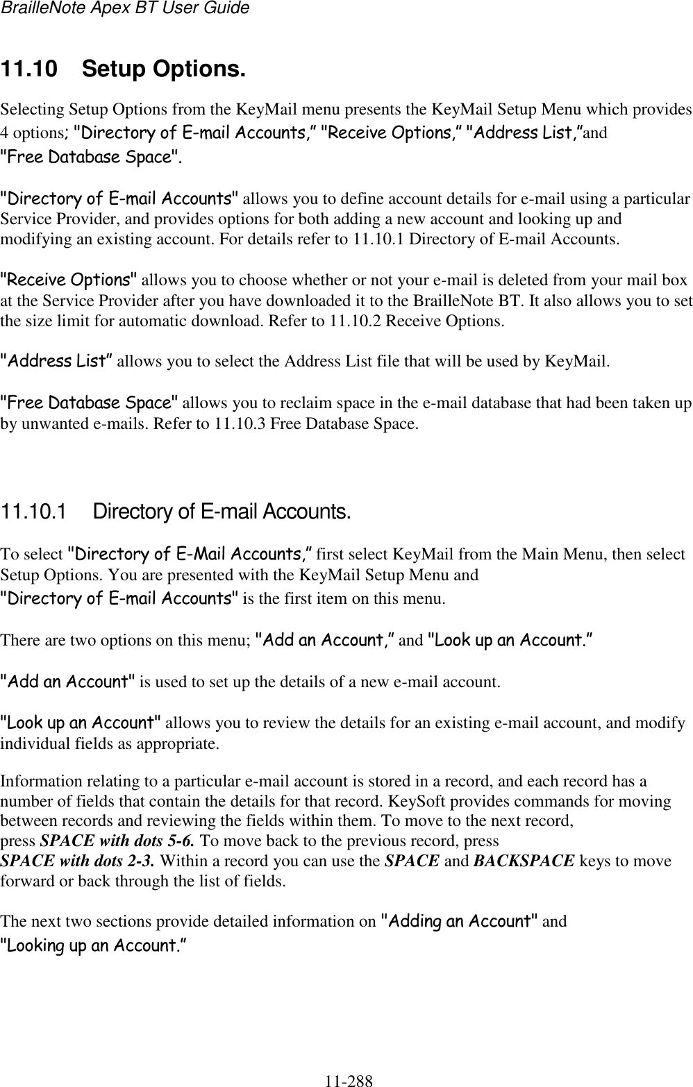 BrailleNote Apex BT User Guide   11-288   11.10  Setup Options. Selecting Setup Options from the KeyMail menu presents the KeyMail Setup Menu which provides 4 options; &quot;Directory of E-mail Accounts,” &quot;Receive Options,” &quot;Address List,”and &quot;Free Database Space&quot;.  &quot;Directory of E-mail Accounts&quot; allows you to define account details for e-mail using a particular Service Provider, and provides options for both adding a new account and looking up and modifying an existing account. For details refer to 11.10.1 Directory of E-mail Accounts. &quot;Receive Options&quot; allows you to choose whether or not your e-mail is deleted from your mail box at the Service Provider after you have downloaded it to the BrailleNote BT. It also allows you to set the size limit for automatic download. Refer to 11.10.2 Receive Options. &quot;Address List” allows you to select the Address List file that will be used by KeyMail. &quot;Free Database Space&quot; allows you to reclaim space in the e-mail database that had been taken up by unwanted e-mails. Refer to 11.10.3 Free Database Space.   11.10.1  Directory of E-mail Accounts. To select &quot;Directory of E-Mail Accounts,” first select KeyMail from the Main Menu, then select Setup Options. You are presented with the KeyMail Setup Menu and &quot;Directory of E-mail Accounts&quot; is the first item on this menu. There are two options on this menu; &quot;Add an Account,” and &quot;Look up an Account.” &quot;Add an Account&quot; is used to set up the details of a new e-mail account. &quot;Look up an Account&quot; allows you to review the details for an existing e-mail account, and modify individual fields as appropriate. Information relating to a particular e-mail account is stored in a record, and each record has a number of fields that contain the details for that record. KeySoft provides commands for moving between records and reviewing the fields within them. To move to the next record, press SPACE with dots 5-6. To move back to the previous record, press SPACE with dots 2-3. Within a record you can use the SPACE and BACKSPACE keys to move forward or back through the list of fields. The next two sections provide detailed information on &quot;Adding an Account&quot; and &quot;Looking up an Account.”   