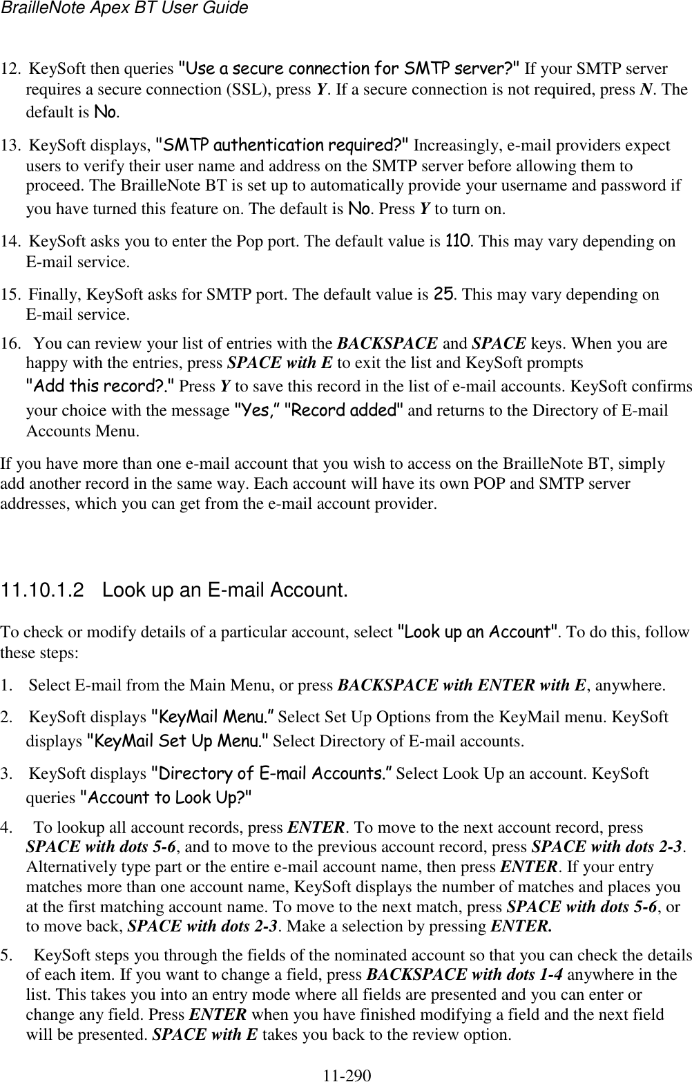 BrailleNote Apex BT User Guide   11-290   12. KeySoft then queries &quot;Use a secure connection for SMTP server?&quot; If your SMTP server requires a secure connection (SSL), press Y. If a secure connection is not required, press N. The default is No. 13. KeySoft displays, &quot;SMTP authentication required?&quot; Increasingly, e-mail providers expect users to verify their user name and address on the SMTP server before allowing them to proceed. The BrailleNote BT is set up to automatically provide your username and password if you have turned this feature on. The default is No. Press Y to turn on. 14. KeySoft asks you to enter the Pop port. The default value is 110. This may vary depending on E-mail service. 15. Finally, KeySoft asks for SMTP port. The default value is 25. This may vary depending on E-mail service.  16.  You can review your list of entries with the BACKSPACE and SPACE keys. When you are happy with the entries, press SPACE with E to exit the list and KeySoft prompts &quot;Add this record?.&quot; Press Y to save this record in the list of e-mail accounts. KeySoft confirms your choice with the message &quot;Yes,” &quot;Record added&quot; and returns to the Directory of E-mail Accounts Menu. If you have more than one e-mail account that you wish to access on the BrailleNote BT, simply add another record in the same way. Each account will have its own POP and SMTP server addresses, which you can get from the e-mail account provider.   11.10.1.2  Look up an E-mail Account. To check or modify details of a particular account, select &quot;Look up an Account&quot;. To do this, follow these steps: 1. Select E-mail from the Main Menu, or press BACKSPACE with ENTER with E, anywhere. 2. KeySoft displays &quot;KeyMail Menu.” Select Set Up Options from the KeyMail menu. KeySoft displays &quot;KeyMail Set Up Menu.&quot; Select Directory of E-mail accounts. 3. KeySoft displays &quot;Directory of E-mail Accounts.” Select Look Up an account. KeySoft queries &quot;Account to Look Up?&quot; 4.  To lookup all account records, press ENTER. To move to the next account record, press SPACE with dots 5-6, and to move to the previous account record, press SPACE with dots 2-3. Alternatively type part or the entire e-mail account name, then press ENTER. If your entry matches more than one account name, KeySoft displays the number of matches and places you at the first matching account name. To move to the next match, press SPACE with dots 5-6, or to move back, SPACE with dots 2-3. Make a selection by pressing ENTER. 5.  KeySoft steps you through the fields of the nominated account so that you can check the details of each item. If you want to change a field, press BACKSPACE with dots 1-4 anywhere in the list. This takes you into an entry mode where all fields are presented and you can enter or change any field. Press ENTER when you have finished modifying a field and the next field will be presented. SPACE with E takes you back to the review option. 