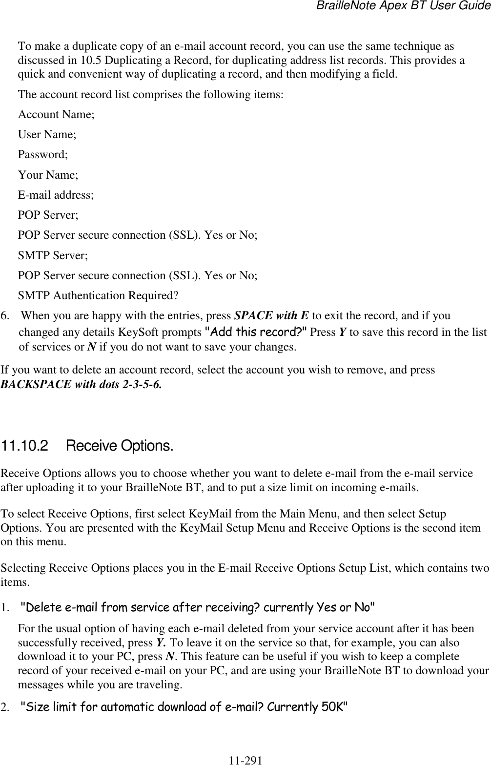 BrailleNote Apex BT User Guide   11-291   To make a duplicate copy of an e-mail account record, you can use the same technique as discussed in 10.5 Duplicating a Record, for duplicating address list records. This provides a quick and convenient way of duplicating a record, and then modifying a field. The account record list comprises the following items: Account Name; User Name; Password; Your Name; E-mail address; POP Server; POP Server secure connection (SSL). Yes or No; SMTP Server; POP Server secure connection (SSL). Yes or No; SMTP Authentication Required? 6. When you are happy with the entries, press SPACE with E to exit the record, and if you changed any details KeySoft prompts &quot;Add this record?&quot; Press Y to save this record in the list of services or N if you do not want to save your changes. If you want to delete an account record, select the account you wish to remove, and press BACKSPACE with dots 2-3-5-6.   11.10.2  Receive Options. Receive Options allows you to choose whether you want to delete e-mail from the e-mail service after uploading it to your BrailleNote BT, and to put a size limit on incoming e-mails. To select Receive Options, first select KeyMail from the Main Menu, and then select Setup Options. You are presented with the KeyMail Setup Menu and Receive Options is the second item on this menu. Selecting Receive Options places you in the E-mail Receive Options Setup List, which contains two items. 1. &quot;Delete e-mail from service after receiving? currently Yes or No&quot; For the usual option of having each e-mail deleted from your service account after it has been successfully received, press Y. To leave it on the service so that, for example, you can also download it to your PC, press N. This feature can be useful if you wish to keep a complete record of your received e-mail on your PC, and are using your BrailleNote BT to download your messages while you are traveling. 2. &quot;Size limit for automatic download of e-mail? Currently 50K&quot; 