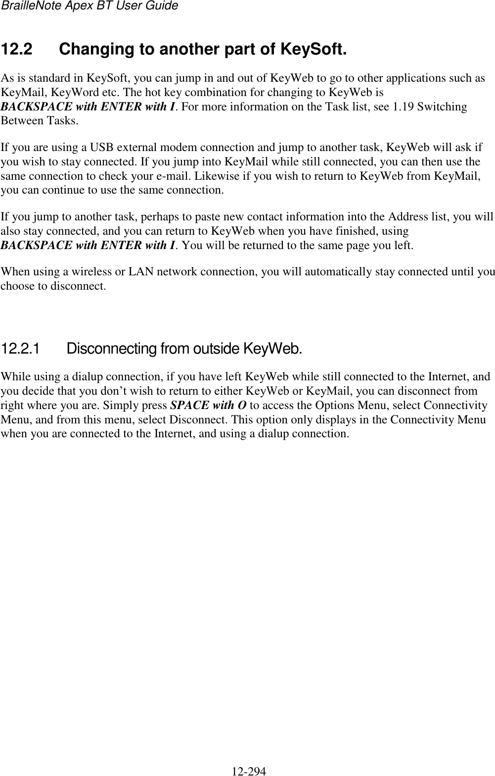 BrailleNote Apex BT User Guide   12-294   12.2  Changing to another part of KeySoft. As is standard in KeySoft, you can jump in and out of KeyWeb to go to other applications such as KeyMail, KeyWord etc. The hot key combination for changing to KeyWeb is BACKSPACE with ENTER with I. For more information on the Task list, see 1.19 Switching Between Tasks. If you are using a USB external modem connection and jump to another task, KeyWeb will ask if you wish to stay connected. If you jump into KeyMail while still connected, you can then use the same connection to check your e-mail. Likewise if you wish to return to KeyWeb from KeyMail, you can continue to use the same connection. If you jump to another task, perhaps to paste new contact information into the Address list, you will also stay connected, and you can return to KeyWeb when you have finished, using BACKSPACE with ENTER with I. You will be returned to the same page you left. When using a wireless or LAN network connection, you will automatically stay connected until you choose to disconnect.   12.2.1  Disconnecting from outside KeyWeb. While using a dialup connection, if you have left KeyWeb while still connected to the Internet, and you decide that you don‟t wish to return to either KeyWeb or KeyMail, you can disconnect from right where you are. Simply press SPACE with O to access the Options Menu, select Connectivity Menu, and from this menu, select Disconnect. This option only displays in the Connectivity Menu when you are connected to the Internet, and using a dialup connection.   