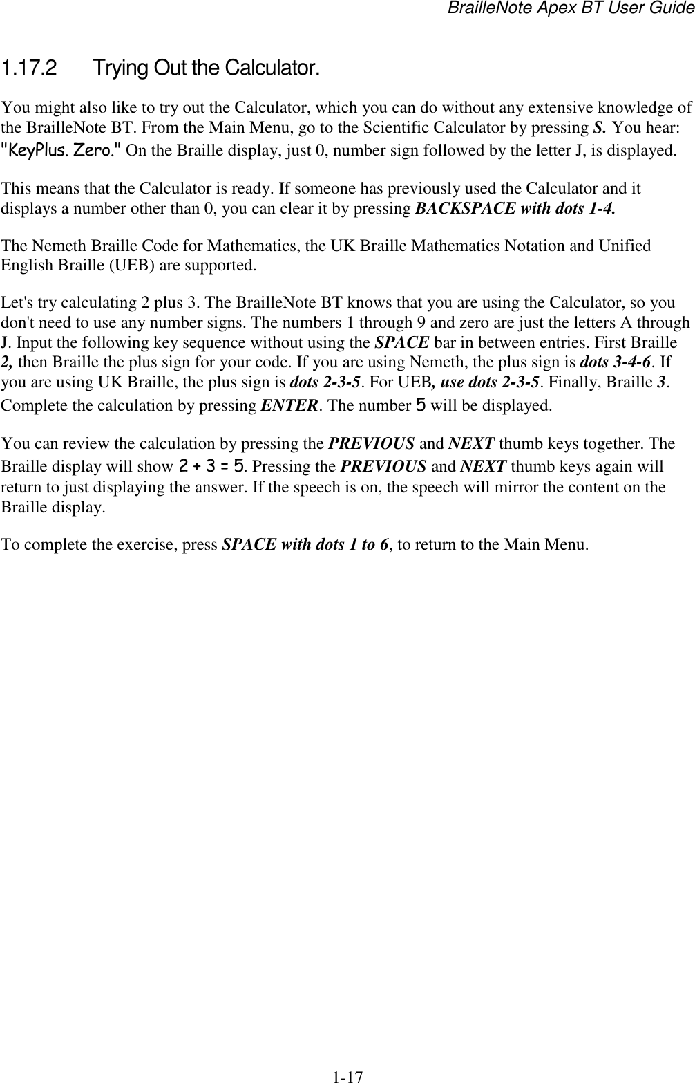 BrailleNote Apex BT User Guide   1-17   1.17.2  Trying Out the Calculator. You might also like to try out the Calculator, which you can do without any extensive knowledge of the BrailleNote BT. From the Main Menu, go to the Scientific Calculator by pressing S. You hear: &quot;KeyPlus. Zero.&quot; On the Braille display, just 0, number sign followed by the letter J, is displayed. This means that the Calculator is ready. If someone has previously used the Calculator and it displays a number other than 0, you can clear it by pressing BACKSPACE with dots 1-4. The Nemeth Braille Code for Mathematics, the UK Braille Mathematics Notation and Unified English Braille (UEB) are supported.  Let&apos;s try calculating 2 plus 3. The BrailleNote BT knows that you are using the Calculator, so you don&apos;t need to use any number signs. The numbers 1 through 9 and zero are just the letters A through J. Input the following key sequence without using the SPACE bar in between entries. First Braille 2, then Braille the plus sign for your code. If you are using Nemeth, the plus sign is dots 3-4-6. If you are using UK Braille, the plus sign is dots 2-3-5. For UEB, use dots 2-3-5. Finally, Braille 3. Complete the calculation by pressing ENTER. The number 5 will be displayed. You can review the calculation by pressing the PREVIOUS and NEXT thumb keys together. The Braille display will show 2 + 3 = 5. Pressing the PREVIOUS and NEXT thumb keys again will return to just displaying the answer. If the speech is on, the speech will mirror the content on the Braille display. To complete the exercise, press SPACE with dots 1 to 6, to return to the Main Menu.   