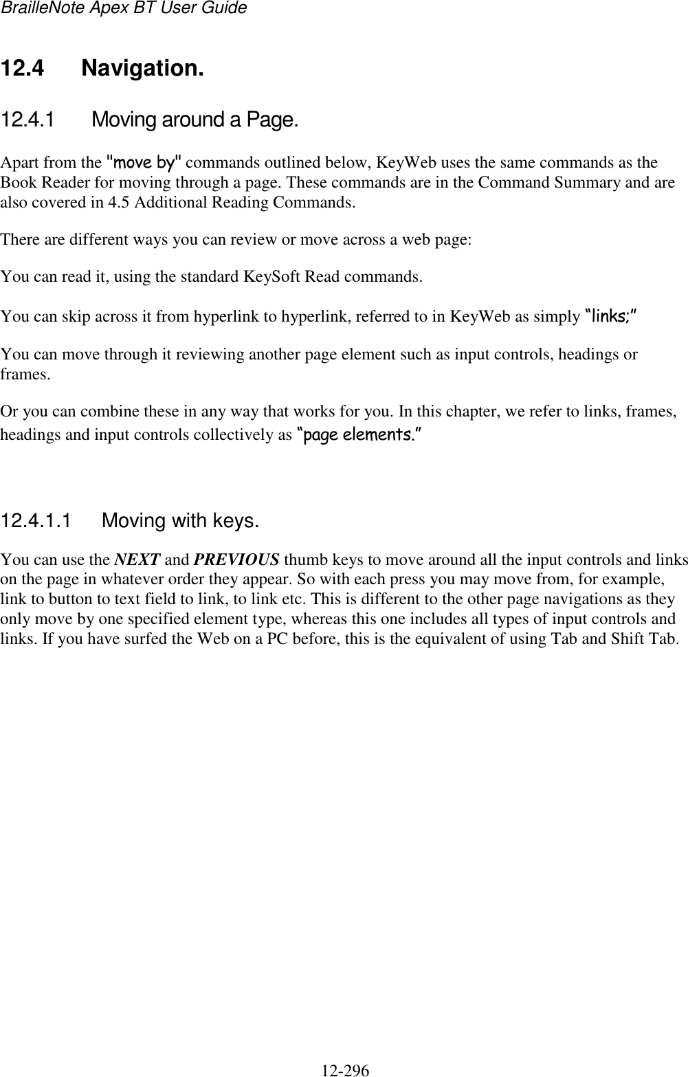 BrailleNote Apex BT User Guide   12-296   12.4  Navigation. 12.4.1  Moving around a Page. Apart from the &quot;move by&quot; commands outlined below, KeyWeb uses the same commands as the Book Reader for moving through a page. These commands are in the Command Summary and are also covered in 4.5 Additional Reading Commands. There are different ways you can review or move across a web page: You can read it, using the standard KeySoft Read commands. You can skip across it from hyperlink to hyperlink, referred to in KeyWeb as simply “links;” You can move through it reviewing another page element such as input controls, headings or frames. Or you can combine these in any way that works for you. In this chapter, we refer to links, frames, headings and input controls collectively as “page elements.”   12.4.1.1  Moving with keys. You can use the NEXT and PREVIOUS thumb keys to move around all the input controls and links on the page in whatever order they appear. So with each press you may move from, for example, link to button to text field to link, to link etc. This is different to the other page navigations as they only move by one specified element type, whereas this one includes all types of input controls and links. If you have surfed the Web on a PC before, this is the equivalent of using Tab and Shift Tab.   