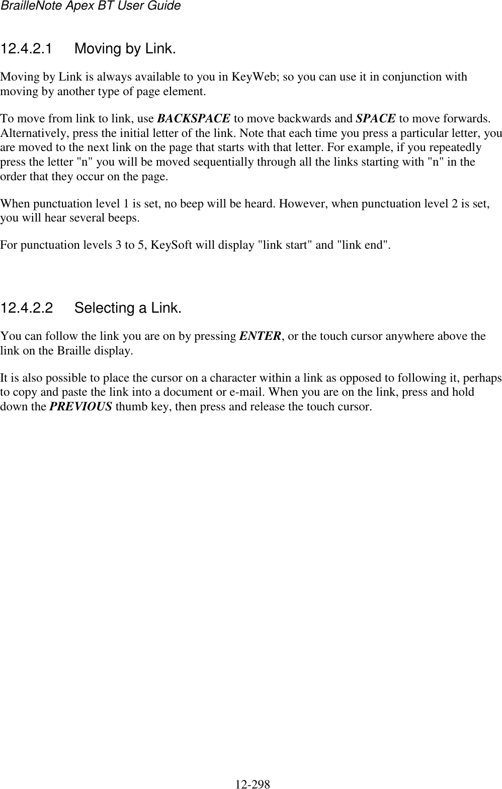 BrailleNote Apex BT User Guide   12-298   12.4.2.1  Moving by Link. Moving by Link is always available to you in KeyWeb; so you can use it in conjunction with moving by another type of page element. To move from link to link, use BACKSPACE to move backwards and SPACE to move forwards. Alternatively, press the initial letter of the link. Note that each time you press a particular letter, you are moved to the next link on the page that starts with that letter. For example, if you repeatedly press the letter &quot;n&quot; you will be moved sequentially through all the links starting with &quot;n&quot; in the order that they occur on the page. When punctuation level 1 is set, no beep will be heard. However, when punctuation level 2 is set, you will hear several beeps. For punctuation levels 3 to 5, KeySoft will display &quot;link start&quot; and &quot;link end&quot;.   12.4.2.2  Selecting a Link. You can follow the link you are on by pressing ENTER, or the touch cursor anywhere above the link on the Braille display. It is also possible to place the cursor on a character within a link as opposed to following it, perhaps to copy and paste the link into a document or e-mail. When you are on the link, press and hold down the PREVIOUS thumb key, then press and release the touch cursor.   