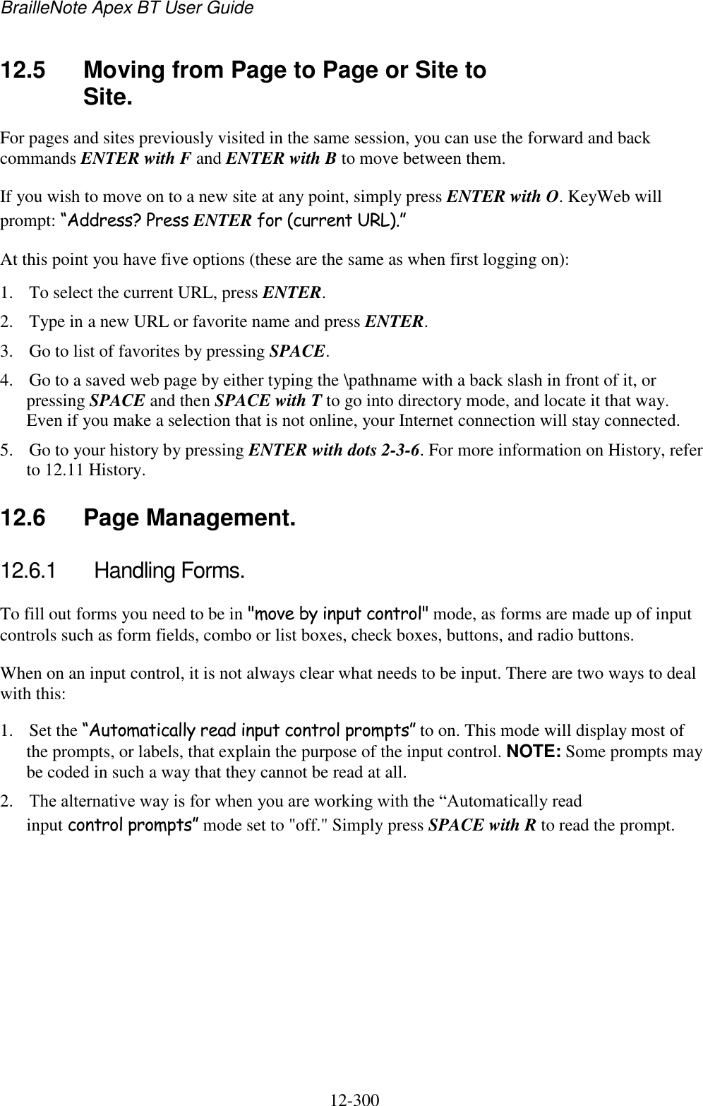 BrailleNote Apex BT User Guide   12-300   12.5  Moving from Page to Page or Site to Site. For pages and sites previously visited in the same session, you can use the forward and back commands ENTER with F and ENTER with B to move between them. If you wish to move on to a new site at any point, simply press ENTER with O. KeyWeb will prompt: “Address? Press ENTER for (current URL).” At this point you have five options (these are the same as when first logging on): 1. To select the current URL, press ENTER. 2. Type in a new URL or favorite name and press ENTER. 3. Go to list of favorites by pressing SPACE. 4. Go to a saved web page by either typing the \pathname with a back slash in front of it, or pressing SPACE and then SPACE with T to go into directory mode, and locate it that way. Even if you make a selection that is not online, your Internet connection will stay connected. 5. Go to your history by pressing ENTER with dots 2-3-6. For more information on History, refer to 12.11 History.  12.6  Page Management. 12.6.1  Handling Forms. To fill out forms you need to be in &quot;move by input control&quot; mode, as forms are made up of input controls such as form fields, combo or list boxes, check boxes, buttons, and radio buttons. When on an input control, it is not always clear what needs to be input. There are two ways to deal with this: 1. Set the “Automatically read input control prompts” to on. This mode will display most of the prompts, or labels, that explain the purpose of the input control. NOTE: Some prompts may be coded in such a way that they cannot be read at all. 2. The alternative way is for when you are working with the “Automatically read input control prompts” mode set to &quot;off.&quot; Simply press SPACE with R to read the prompt.  