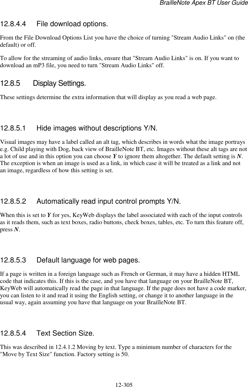 BrailleNote Apex BT User Guide   12-305   12.8.4.4  File download options. From the File Download Options List you have the choice of turning &quot;Stream Audio Links&quot; on (the default) or off.  To allow for the streaming of audio links, ensure that &quot;Stream Audio Links&quot; is on. If you want to download an mP3 file, you need to turn &quot;Stream Audio Links&quot; off.  12.8.5  Display Settings. These settings determine the extra information that will display as you read a web page.   12.8.5.1  Hide images without descriptions Y/N. Visual images may have a label called an alt tag, which describes in words what the image portrays e.g. Child playing with Dog, back view of BrailleNote BT, etc. Images without these alt tags are not a lot of use and in this option you can choose Y to ignore them altogether. The default setting is N. The exception is when an image is used as a link, in which case it will be treated as a link and not an image, regardless of how this setting is set.   12.8.5.2  Automatically read input control prompts Y/N. When this is set to Y for yes, KeyWeb displays the label associated with each of the input controls as it reads them, such as text boxes, radio buttons, check boxes, tables, etc. To turn this feature off, press N.   12.8.5.3  Default language for web pages. If a page is written in a foreign language such as French or German, it may have a hidden HTML code that indicates this. If this is the case, and you have that language on your BrailleNote BT, KeyWeb will automatically read the page in that language. If the page does not have a code marker, you can listen to it and read it using the English setting, or change it to another language in the usual way, again assuming you have that language on your BrailleNote BT.   12.8.5.4  Text Section Size. This was described in 12.4.1.2 Moving by text. Type a minimum number of characters for the &quot;Move by Text Size&quot; function. Factory setting is 50.  