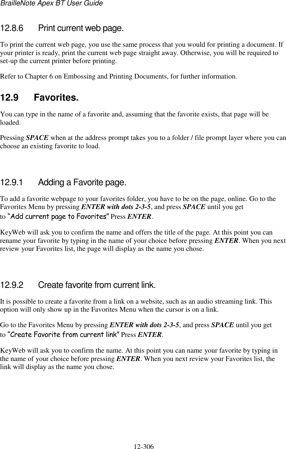 BrailleNote Apex BT User Guide   12-306   12.8.6  Print current web page. To print the current web page, you use the same process that you would for printing a document. If your printer is ready, print the current web page straight away. Otherwise, you will be required to set-up the current printer before printing. Refer to Chapter 6 on Embossing and Printing Documents, for further information.  12.9  Favorites. You can type in the name of a favorite and, assuming that the favorite exists, that page will be loaded. Pressing SPACE when at the address prompt takes you to a folder / file prompt layer where you can choose an existing favorite to load.   12.9.1  Adding a Favorite page. To add a favorite webpage to your favorites folder, you have to be on the page, online. Go to the Favorites Menu by pressing ENTER with dots 2-3-5, and press SPACE until you get to “Add current page to Favorites” Press ENTER. KeyWeb will ask you to confirm the name and offers the title of the page. At this point you can rename your favorite by typing in the name of your choice before pressing ENTER. When you next review your Favorites list, the page will display as the name you chose.   12.9.2  Create favorite from current link. It is possible to create a favorite from a link on a website, such as an audio streaming link. This option will only show up in the Favorites Menu when the cursor is on a link. Go to the Favorites Menu by pressing ENTER with dots 2-3-5, and press SPACE until you get to “Create Favorite from current link” Press ENTER. KeyWeb will ask you to confirm the name. At this point you can name your favorite by typing in the name of your choice before pressing ENTER. When you next review your Favorites list, the link will display as the name you chose.    