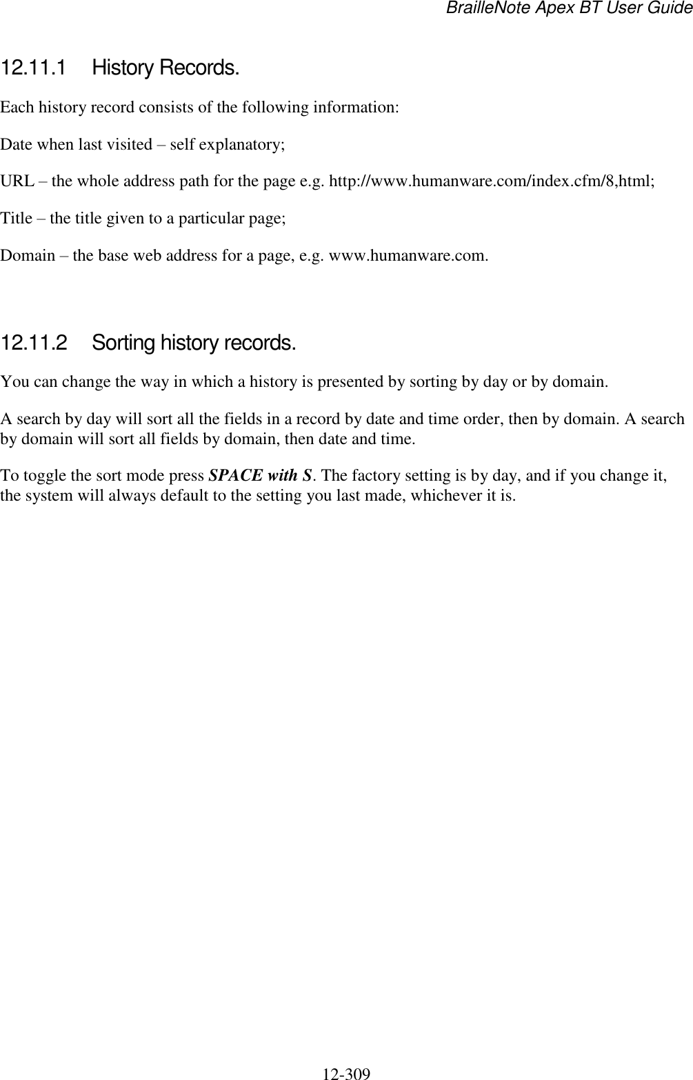BrailleNote Apex BT User Guide   12-309   12.11.1  History Records. Each history record consists of the following information: Date when last visited – self explanatory; URL – the whole address path for the page e.g. http://www.humanware.com/index.cfm/8,html; Title – the title given to a particular page; Domain – the base web address for a page, e.g. www.humanware.com.   12.11.2  Sorting history records. You can change the way in which a history is presented by sorting by day or by domain. A search by day will sort all the fields in a record by date and time order, then by domain. A search by domain will sort all fields by domain, then date and time. To toggle the sort mode press SPACE with S. The factory setting is by day, and if you change it, the system will always default to the setting you last made, whichever it is.   