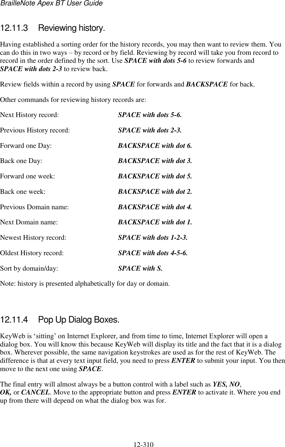 BrailleNote Apex BT User Guide   12-310   12.11.3  Reviewing history. Having established a sorting order for the history records, you may then want to review them. You can do this in two ways – by record or by field. Reviewing by record will take you from record to record in the order defined by the sort. Use SPACE with dots 5-6 to review forwards and SPACE with dots 2-3 to review back. Review fields within a record by using SPACE for forwards and BACKSPACE for back. Other commands for reviewing history records are: Next History record:  SPACE with dots 5-6. Previous History record:   SPACE with dots 2-3. Forward one Day:  BACKSPACE with dot 6. Back one Day:  BACKSPACE with dot 3. Forward one week:  BACKSPACE with dot 5. Back one week:  BACKSPACE with dot 2. Previous Domain name:  BACKSPACE with dot 4. Next Domain name:  BACKSPACE with dot 1. Newest History record:  SPACE with dots 1-2-3. Oldest History record:  SPACE with dots 4-5-6. Sort by domain/day:  SPACE with S. Note: history is presented alphabetically for day or domain.   12.11.4  Pop Up Dialog Boxes. KeyWeb is „sitting‟ on Internet Explorer, and from time to time, Internet Explorer will open a dialog box. You will know this because KeyWeb will display its title and the fact that it is a dialog box. Wherever possible, the same navigation keystrokes are used as for the rest of KeyWeb. The difference is that at every text input field, you need to press ENTER to submit your input. You then move to the next one using SPACE. The final entry will almost always be a button control with a label such as YES, NO, OK, or CANCEL. Move to the appropriate button and press ENTER to activate it. Where you end up from there will depend on what the dialog box was for.   
