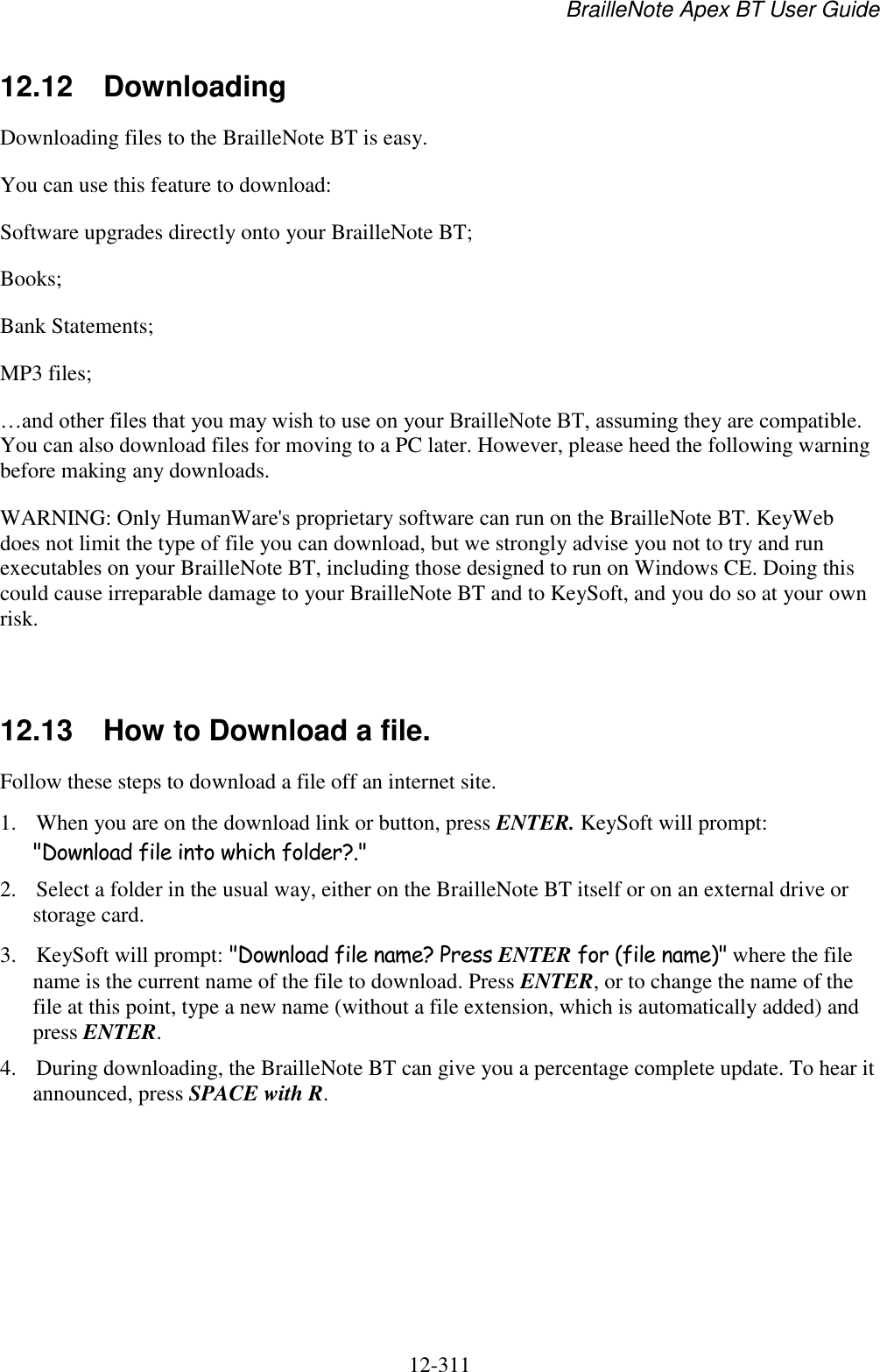 BrailleNote Apex BT User Guide   12-311   12.12  Downloading Downloading files to the BrailleNote BT is easy. You can use this feature to download: Software upgrades directly onto your BrailleNote BT; Books; Bank Statements; MP3 files; …and other files that you may wish to use on your BrailleNote BT, assuming they are compatible. You can also download files for moving to a PC later. However, please heed the following warning before making any downloads. WARNING: Only HumanWare&apos;s proprietary software can run on the BrailleNote BT. KeyWeb does not limit the type of file you can download, but we strongly advise you not to try and run executables on your BrailleNote BT, including those designed to run on Windows CE. Doing this could cause irreparable damage to your BrailleNote BT and to KeySoft, and you do so at your own risk.   12.13  How to Download a file. Follow these steps to download a file off an internet site. 1. When you are on the download link or button, press ENTER. KeySoft will prompt: &quot;Download file into which folder?.&quot; 2. Select a folder in the usual way, either on the BrailleNote BT itself or on an external drive or storage card. 3. KeySoft will prompt: &quot;Download file name? Press ENTER for (file name)&quot; where the file name is the current name of the file to download. Press ENTER, or to change the name of the file at this point, type a new name (without a file extension, which is automatically added) and press ENTER. 4. During downloading, the BrailleNote BT can give you a percentage complete update. To hear it announced, press SPACE with R. 