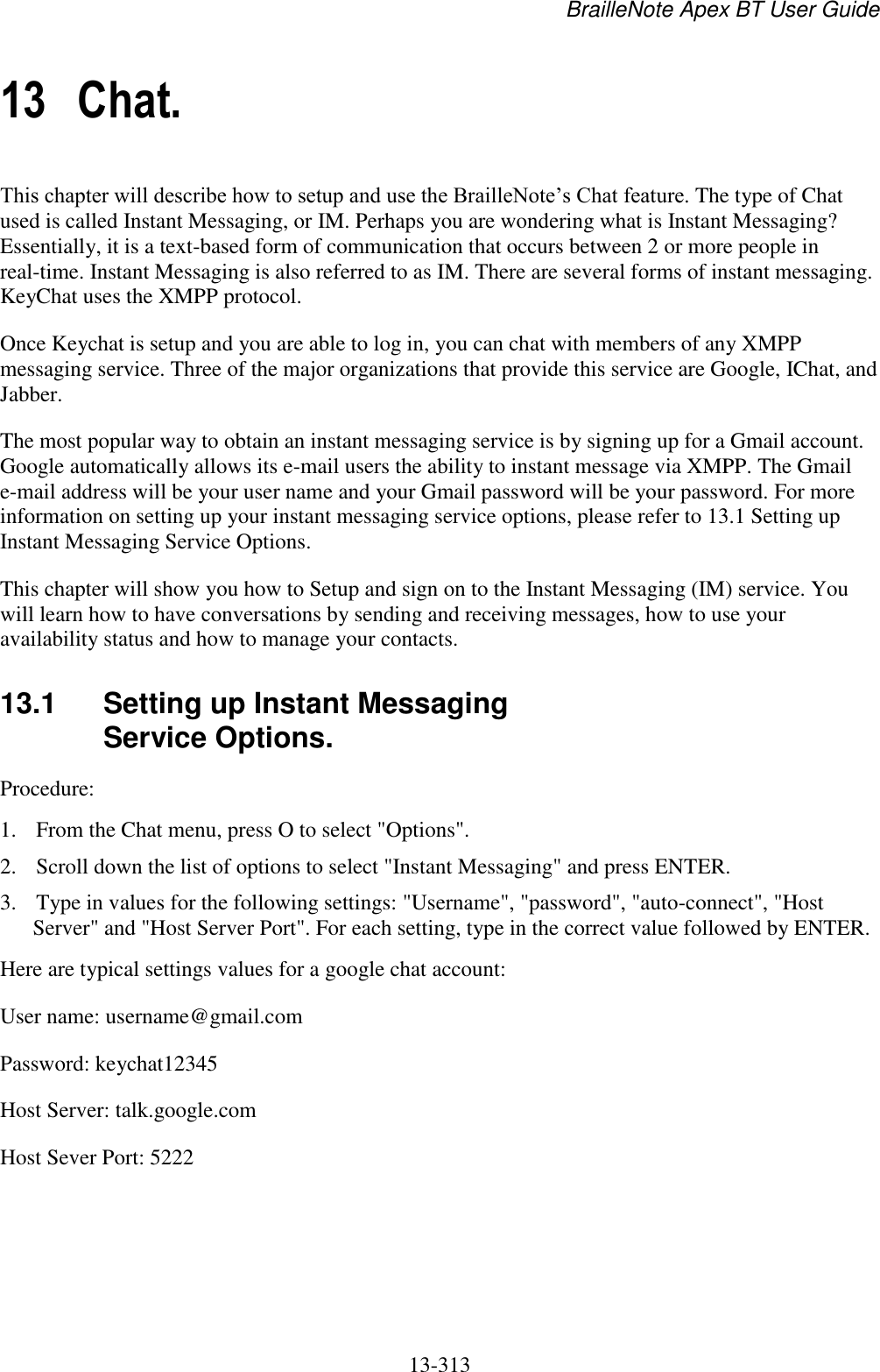 BrailleNote Apex BT User Guide   13-313   13 Chat. This chapter will describe how to setup and use the BrailleNote‟s Chat feature. The type of Chat used is called Instant Messaging, or IM. Perhaps you are wondering what is Instant Messaging? Essentially, it is a text-based form of communication that occurs between 2 or more people in real-time. Instant Messaging is also referred to as IM. There are several forms of instant messaging. KeyChat uses the XMPP protocol.  Once Keychat is setup and you are able to log in, you can chat with members of any XMPP messaging service. Three of the major organizations that provide this service are Google, IChat, and Jabber. The most popular way to obtain an instant messaging service is by signing up for a Gmail account. Google automatically allows its e-mail users the ability to instant message via XMPP. The Gmail e-mail address will be your user name and your Gmail password will be your password. For more information on setting up your instant messaging service options, please refer to 13.1 Setting up Instant Messaging Service Options. This chapter will show you how to Setup and sign on to the Instant Messaging (IM) service. You will learn how to have conversations by sending and receiving messages, how to use your availability status and how to manage your contacts.  13.1  Setting up Instant Messaging Service Options. Procedure:  1. From the Chat menu, press O to select &quot;Options&quot;.  2. Scroll down the list of options to select &quot;Instant Messaging&quot; and press ENTER. 3. Type in values for the following settings: &quot;Username&quot;, &quot;password&quot;, &quot;auto-connect&quot;, &quot;Host Server&quot; and &quot;Host Server Port&quot;. For each setting, type in the correct value followed by ENTER. Here are typical settings values for a google chat account:  User name: username@gmail.com Password: keychat12345 Host Server: talk.google.com Host Sever Port: 5222  