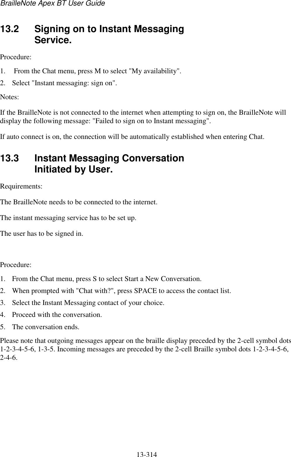 BrailleNote Apex BT User Guide   13-314   13.2  Signing on to Instant Messaging Service. Procedure: 1.  From the Chat menu, press M to select &quot;My availability&quot;.  2. Select &quot;Instant messaging: sign on&quot;.  Notes:  If the BrailleNote is not connected to the internet when attempting to sign on, the BrailleNote will display the following message: &quot;Failed to sign on to Instant messaging&quot;.  If auto connect is on, the connection will be automatically established when entering Chat.  13.3  Instant Messaging Conversation Initiated by User. Requirements:  The BrailleNote needs to be connected to the internet.  The instant messaging service has to be set up. The user has to be signed in.   Procedure:  1. From the Chat menu, press S to select Start a New Conversation. 2. When prompted with &quot;Chat with?&quot;, press SPACE to access the contact list.  3. Select the Instant Messaging contact of your choice.  4. Proceed with the conversation. 5. The conversation ends. Please note that outgoing messages appear on the braille display preceded by the 2-cell symbol dots 1-2-3-4-5-6, 1-3-5. Incoming messages are preceded by the 2-cell Braille symbol dots 1-2-3-4-5-6, 2-4-6.  