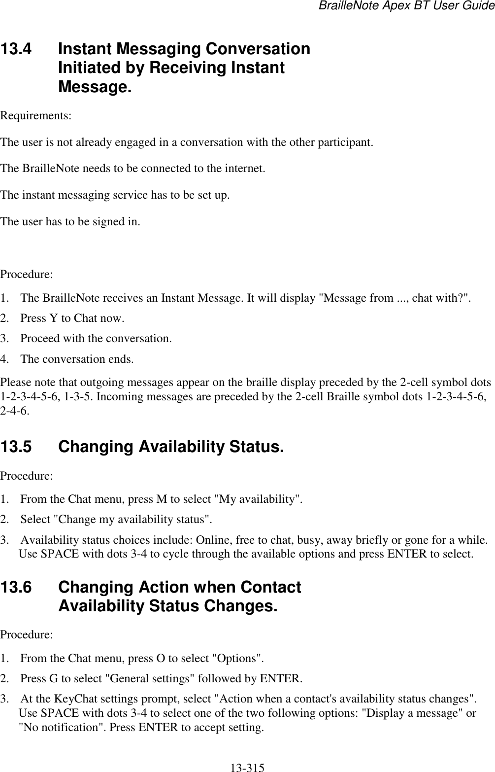 BrailleNote Apex BT User Guide   13-315   13.4  Instant Messaging Conversation Initiated by Receiving Instant Message. Requirements:  The user is not already engaged in a conversation with the other participant.  The BrailleNote needs to be connected to the internet.  The instant messaging service has to be set up. The user has to be signed in.   Procedure:  1. The BrailleNote receives an Instant Message. It will display &quot;Message from ..., chat with?&quot;. 2. Press Y to Chat now. 3. Proceed with the conversation. 4. The conversation ends. Please note that outgoing messages appear on the braille display preceded by the 2-cell symbol dots 1-2-3-4-5-6, 1-3-5. Incoming messages are preceded by the 2-cell Braille symbol dots 1-2-3-4-5-6, 2-4-6.  13.5  Changing Availability Status. Procedure: 1. From the Chat menu, press M to select &quot;My availability&quot;.  2. Select &quot;Change my availability status&quot;.  3. Availability status choices include: Online, free to chat, busy, away briefly or gone for a while. Use SPACE with dots 3-4 to cycle through the available options and press ENTER to select.   13.6  Changing Action when Contact Availability Status Changes. Procedure:  1. From the Chat menu, press O to select &quot;Options&quot;.  2. Press G to select &quot;General settings&quot; followed by ENTER.  3. At the KeyChat settings prompt, select &quot;Action when a contact&apos;s availability status changes&quot;. Use SPACE with dots 3-4 to select one of the two following options: &quot;Display a message&quot; or &quot;No notification&quot;. Press ENTER to accept setting.   