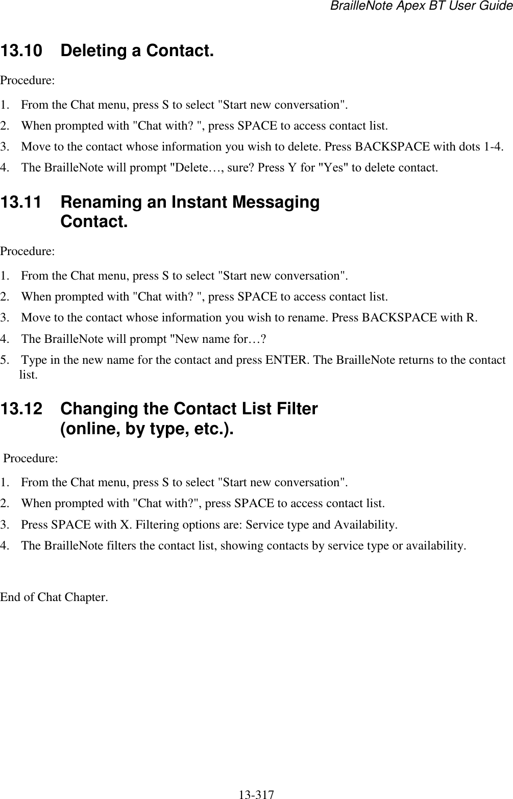 BrailleNote Apex BT User Guide   13-317   13.10  Deleting a Contact. Procedure:  1. From the Chat menu, press S to select &quot;Start new conversation&quot;.  2. When prompted with &quot;Chat with? &quot;, press SPACE to access contact list.  3. Move to the contact whose information you wish to delete. Press BACKSPACE with dots 1-4. 4. The BrailleNote will prompt &quot;Delete…, sure? Press Y for &quot;Yes&quot; to delete contact.   13.11  Renaming an Instant Messaging Contact. Procedure:  1. From the Chat menu, press S to select &quot;Start new conversation&quot;.  2. When prompted with &quot;Chat with? &quot;, press SPACE to access contact list.  3. Move to the contact whose information you wish to rename. Press BACKSPACE with R.  4. The BrailleNote will prompt &quot;New name for…?  5. Type in the new name for the contact and press ENTER. The BrailleNote returns to the contact list.   13.12  Changing the Contact List Filter (online, by type, etc.).  Procedure:  1. From the Chat menu, press S to select &quot;Start new conversation&quot;.  2. When prompted with &quot;Chat with?&quot;, press SPACE to access contact list.  3. Press SPACE with X. Filtering options are: Service type and Availability.  4. The BrailleNote filters the contact list, showing contacts by service type or availability.  End of Chat Chapter.  