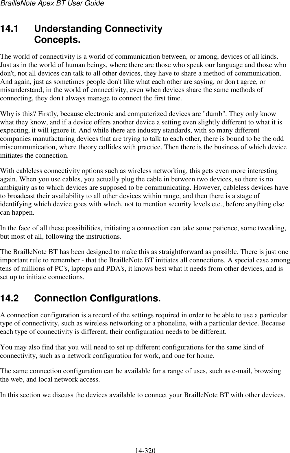 BrailleNote Apex BT User Guide   14-320   14.1  Understanding Connectivity Concepts. The world of connectivity is a world of communication between, or among, devices of all kinds. Just as in the world of human beings, where there are those who speak our language and those who don&apos;t, not all devices can talk to all other devices, they have to share a method of communication. And again, just as sometimes people don&apos;t like what each other are saying, or don&apos;t agree, or misunderstand; in the world of connectivity, even when devices share the same methods of connecting, they don&apos;t always manage to connect the first time. Why is this? Firstly, because electronic and computerized devices are &quot;dumb&quot;. They only know what they know, and if a device offers another device a setting even slightly different to what it is expecting, it will ignore it. And while there are industry standards, with so many different companies manufacturing devices that are trying to talk to each other, there is bound to be the odd miscommunication, where theory collides with practice. Then there is the business of which device initiates the connection. With cableless connectivity options such as wireless networking, this gets even more interesting again. When you use cables, you actually plug the cable in between two devices, so there is no ambiguity as to which devices are supposed to be communicating. However, cableless devices have to broadcast their availability to all other devices within range, and then there is a stage of identifying which device goes with which, not to mention security levels etc., before anything else can happen. In the face of all these possibilities, initiating a connection can take some patience, some tweaking, but most of all, following the instructions. The BrailleNote BT has been designed to make this as straightforward as possible. There is just one important rule to remember - that the BrailleNote BT initiates all connections. A special case among tens of millions of PC&apos;s, laptops and PDA&apos;s, it knows best what it needs from other devices, and is set up to initiate connections.  14.2  Connection Configurations. A connection configuration is a record of the settings required in order to be able to use a particular type of connectivity, such as wireless networking or a phoneline, with a particular device. Because each type of connectivity is different, their configuration needs to be different. You may also find that you will need to set up different configurations for the same kind of connectivity, such as a network configuration for work, and one for home. The same connection configuration can be available for a range of uses, such as e-mail, browsing the web, and local network access. In this section we discuss the devices available to connect your BrailleNote BT with other devices.   
