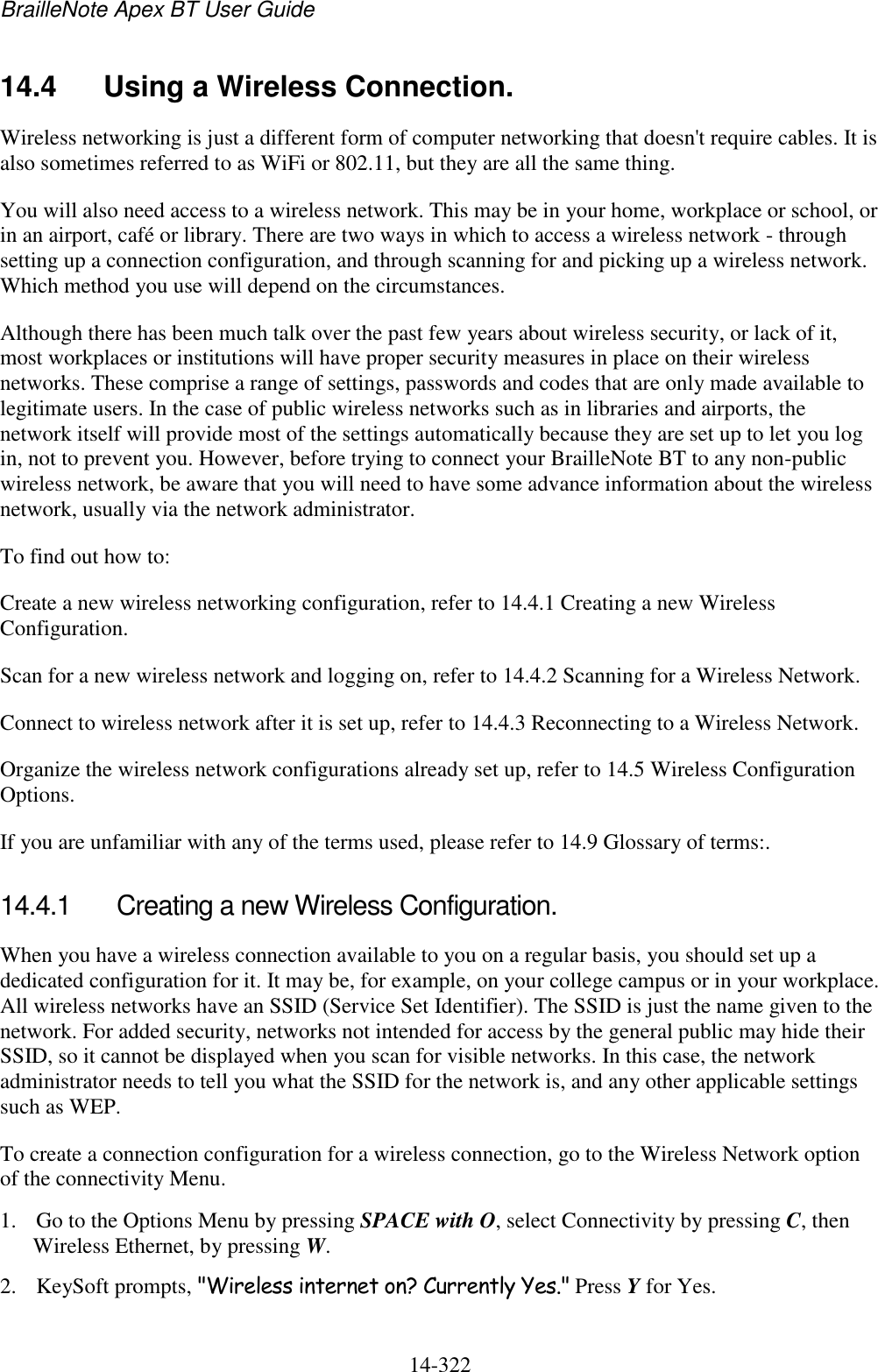 BrailleNote Apex BT User Guide   14-322   14.4  Using a Wireless Connection. Wireless networking is just a different form of computer networking that doesn&apos;t require cables. It is also sometimes referred to as WiFi or 802.11, but they are all the same thing. You will also need access to a wireless network. This may be in your home, workplace or school, or in an airport, café or library. There are two ways in which to access a wireless network - through setting up a connection configuration, and through scanning for and picking up a wireless network. Which method you use will depend on the circumstances. Although there has been much talk over the past few years about wireless security, or lack of it, most workplaces or institutions will have proper security measures in place on their wireless networks. These comprise a range of settings, passwords and codes that are only made available to legitimate users. In the case of public wireless networks such as in libraries and airports, the network itself will provide most of the settings automatically because they are set up to let you log in, not to prevent you. However, before trying to connect your BrailleNote BT to any non-public wireless network, be aware that you will need to have some advance information about the wireless network, usually via the network administrator. To find out how to: Create a new wireless networking configuration, refer to 14.4.1 Creating a new Wireless Configuration. Scan for a new wireless network and logging on, refer to 14.4.2 Scanning for a Wireless Network. Connect to wireless network after it is set up, refer to 14.4.3 Reconnecting to a Wireless Network. Organize the wireless network configurations already set up, refer to 14.5 Wireless Configuration Options. If you are unfamiliar with any of the terms used, please refer to 14.9 Glossary of terms:.   14.4.1  Creating a new Wireless Configuration. When you have a wireless connection available to you on a regular basis, you should set up a dedicated configuration for it. It may be, for example, on your college campus or in your workplace. All wireless networks have an SSID (Service Set Identifier). The SSID is just the name given to the network. For added security, networks not intended for access by the general public may hide their SSID, so it cannot be displayed when you scan for visible networks. In this case, the network administrator needs to tell you what the SSID for the network is, and any other applicable settings such as WEP. To create a connection configuration for a wireless connection, go to the Wireless Network option of the connectivity Menu. 1. Go to the Options Menu by pressing SPACE with O, select Connectivity by pressing C, then Wireless Ethernet, by pressing W. 2. KeySoft prompts, &quot;Wireless internet on? Currently Yes.&quot; Press Y for Yes. 