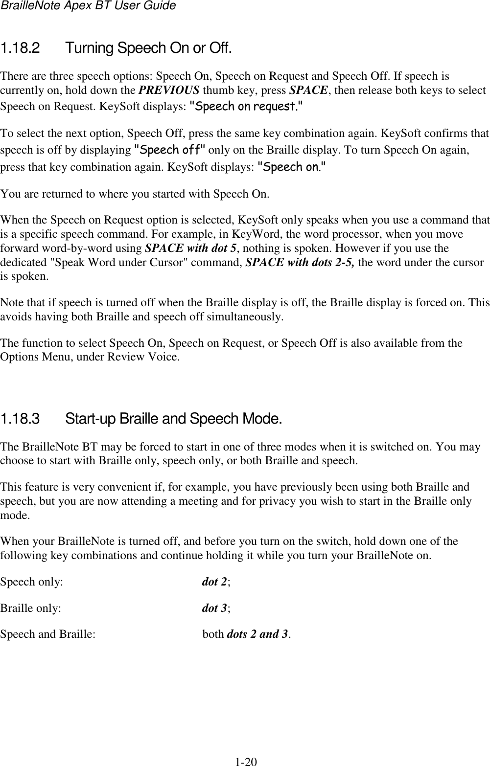BrailleNote Apex BT User Guide   1-20   1.18.2  Turning Speech On or Off. There are three speech options: Speech On, Speech on Request and Speech Off. If speech is currently on, hold down the PREVIOUS thumb key, press SPACE, then release both keys to select Speech on Request. KeySoft displays: &quot;Speech on request.&quot; To select the next option, Speech Off, press the same key combination again. KeySoft confirms that speech is off by displaying &quot;Speech off&quot; only on the Braille display. To turn Speech On again, press that key combination again. KeySoft displays: &quot;Speech on.&quot; You are returned to where you started with Speech On. When the Speech on Request option is selected, KeySoft only speaks when you use a command that is a specific speech command. For example, in KeyWord, the word processor, when you move forward word-by-word using SPACE with dot 5, nothing is spoken. However if you use the dedicated &quot;Speak Word under Cursor&quot; command, SPACE with dots 2-5, the word under the cursor is spoken. Note that if speech is turned off when the Braille display is off, the Braille display is forced on. This avoids having both Braille and speech off simultaneously. The function to select Speech On, Speech on Request, or Speech Off is also available from the Options Menu, under Review Voice.   1.18.3  Start-up Braille and Speech Mode. The BrailleNote BT may be forced to start in one of three modes when it is switched on. You may choose to start with Braille only, speech only, or both Braille and speech. This feature is very convenient if, for example, you have previously been using both Braille and speech, but you are now attending a meeting and for privacy you wish to start in the Braille only mode. When your BrailleNote is turned off, and before you turn on the switch, hold down one of the following key combinations and continue holding it while you turn your BrailleNote on. Speech only:  dot 2; Braille only:  dot 3; Speech and Braille:  both dots 2 and 3.  