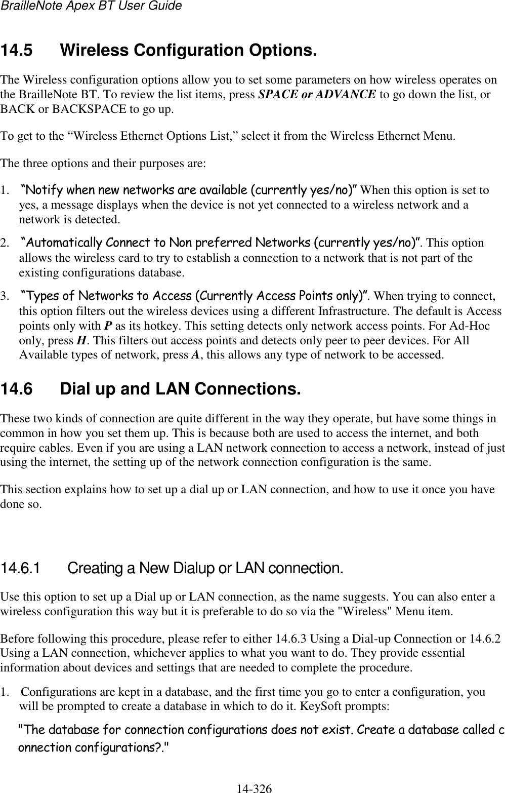 BrailleNote Apex BT User Guide   14-326   14.5  Wireless Configuration Options. The Wireless configuration options allow you to set some parameters on how wireless operates on the BrailleNote BT. To review the list items, press SPACE or ADVANCE to go down the list, or BACK or BACKSPACE to go up. To get to the “Wireless Ethernet Options List,” select it from the Wireless Ethernet Menu. The three options and their purposes are: 1. “Notify when new networks are available (currently yes/no)” When this option is set to yes, a message displays when the device is not yet connected to a wireless network and a network is detected.  2. “Automatically Connect to Non preferred Networks (currently yes/no)”. This option allows the wireless card to try to establish a connection to a network that is not part of the existing configurations database. 3. “Types of Networks to Access (Currently Access Points only)”. When trying to connect, this option filters out the wireless devices using a different Infrastructure. The default is Access points only with P as its hotkey. This setting detects only network access points. For Ad-Hoc only, press H. This filters out access points and detects only peer to peer devices. For All Available types of network, press A, this allows any type of network to be accessed.  14.6  Dial up and LAN Connections. These two kinds of connection are quite different in the way they operate, but have some things in common in how you set them up. This is because both are used to access the internet, and both require cables. Even if you are using a LAN network connection to access a network, instead of just using the internet, the setting up of the network connection configuration is the same. This section explains how to set up a dial up or LAN connection, and how to use it once you have done so.   14.6.1  Creating a New Dialup or LAN connection. Use this option to set up a Dial up or LAN connection, as the name suggests. You can also enter a wireless configuration this way but it is preferable to do so via the &quot;Wireless&quot; Menu item. Before following this procedure, please refer to either 14.6.3 Using a Dial-up Connection or 14.6.2 Using a LAN connection, whichever applies to what you want to do. They provide essential information about devices and settings that are needed to complete the procedure. 1. Configurations are kept in a database, and the first time you go to enter a configuration, you will be prompted to create a database in which to do it. KeySoft prompts: &quot;The database for connection configurations does not exist. Create a database called connection configurations?.&quot; 