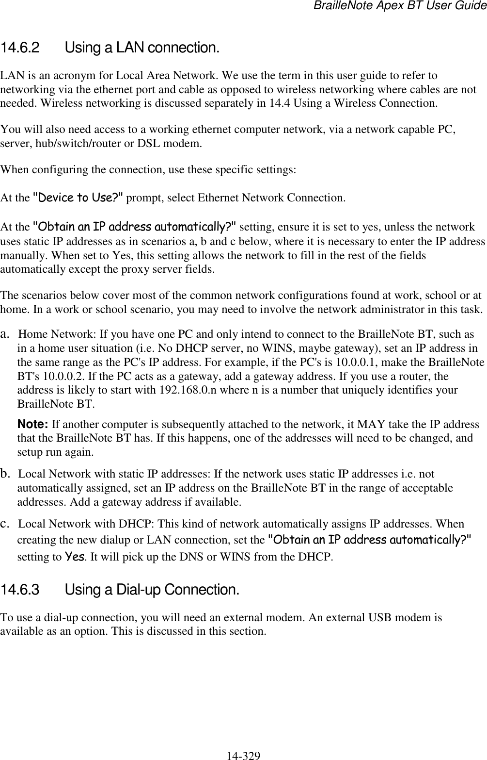 BrailleNote Apex BT User Guide   14-329   14.6.2  Using a LAN connection. LAN is an acronym for Local Area Network. We use the term in this user guide to refer to networking via the ethernet port and cable as opposed to wireless networking where cables are not needed. Wireless networking is discussed separately in 14.4 Using a Wireless Connection. You will also need access to a working ethernet computer network, via a network capable PC, server, hub/switch/router or DSL modem. When configuring the connection, use these specific settings: At the &quot;Device to Use?&quot; prompt, select Ethernet Network Connection. At the &quot;Obtain an IP address automatically?&quot; setting, ensure it is set to yes, unless the network uses static IP addresses as in scenarios a, b and c below, where it is necessary to enter the IP address manually. When set to Yes, this setting allows the network to fill in the rest of the fields automatically except the proxy server fields. The scenarios below cover most of the common network configurations found at work, school or at home. In a work or school scenario, you may need to involve the network administrator in this task. a. Home Network: If you have one PC and only intend to connect to the BrailleNote BT, such as in a home user situation (i.e. No DHCP server, no WINS, maybe gateway), set an IP address in the same range as the PC&apos;s IP address. For example, if the PC&apos;s is 10.0.0.1, make the BrailleNote BT&apos;s 10.0.0.2. If the PC acts as a gateway, add a gateway address. If you use a router, the address is likely to start with 192.168.0.n where n is a number that uniquely identifies your BrailleNote BT. Note: If another computer is subsequently attached to the network, it MAY take the IP address that the BrailleNote BT has. If this happens, one of the addresses will need to be changed, and setup run again. b. Local Network with static IP addresses: If the network uses static IP addresses i.e. not automatically assigned, set an IP address on the BrailleNote BT in the range of acceptable addresses. Add a gateway address if available. c. Local Network with DHCP: This kind of network automatically assigns IP addresses. When creating the new dialup or LAN connection, set the &quot;Obtain an IP address automatically?&quot; setting to Yes. It will pick up the DNS or WINS from the DHCP.  14.6.3  Using a Dial-up Connection. To use a dial-up connection, you will need an external modem. An external USB modem is available as an option. This is discussed in this section.   