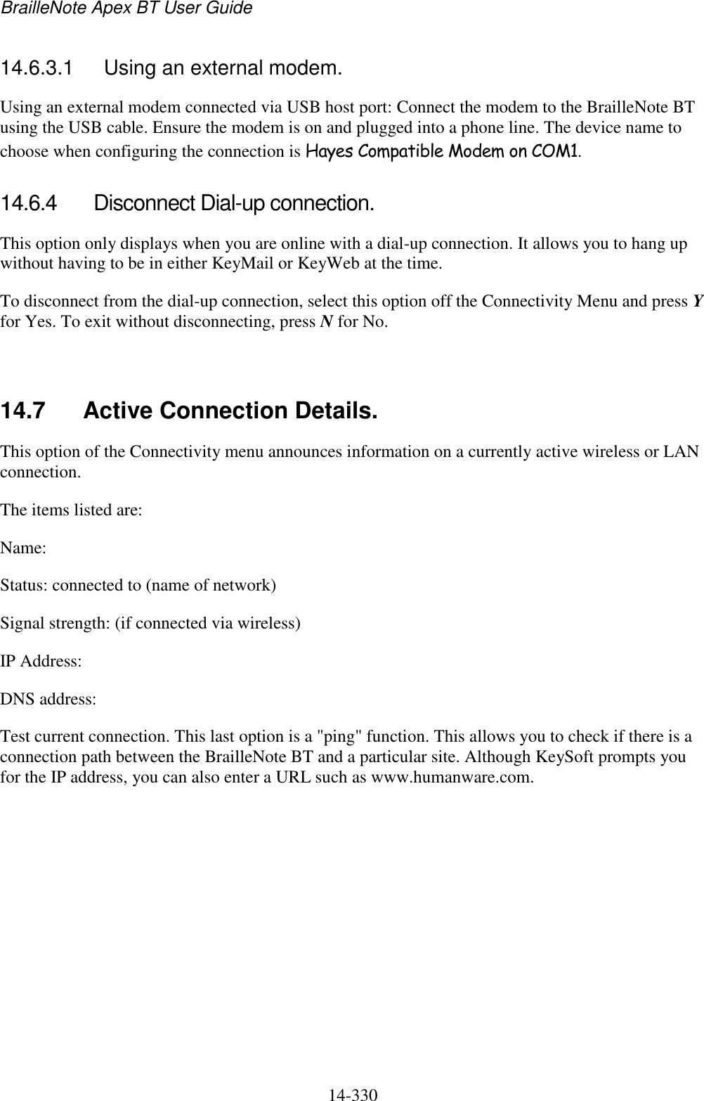 BrailleNote Apex BT User Guide   14-330   14.6.3.1  Using an external modem. Using an external modem connected via USB host port: Connect the modem to the BrailleNote BT using the USB cable. Ensure the modem is on and plugged into a phone line. The device name to choose when configuring the connection is Hayes Compatible Modem on COM1.  14.6.4  Disconnect Dial-up connection. This option only displays when you are online with a dial-up connection. It allows you to hang up without having to be in either KeyMail or KeyWeb at the time. To disconnect from the dial-up connection, select this option off the Connectivity Menu and press Y for Yes. To exit without disconnecting, press N for No.   14.7  Active Connection Details. This option of the Connectivity menu announces information on a currently active wireless or LAN connection. The items listed are: Name: Status: connected to (name of network) Signal strength: (if connected via wireless) IP Address: DNS address: Test current connection. This last option is a &quot;ping&quot; function. This allows you to check if there is a connection path between the BrailleNote BT and a particular site. Although KeySoft prompts you for the IP address, you can also enter a URL such as www.humanware.com.   