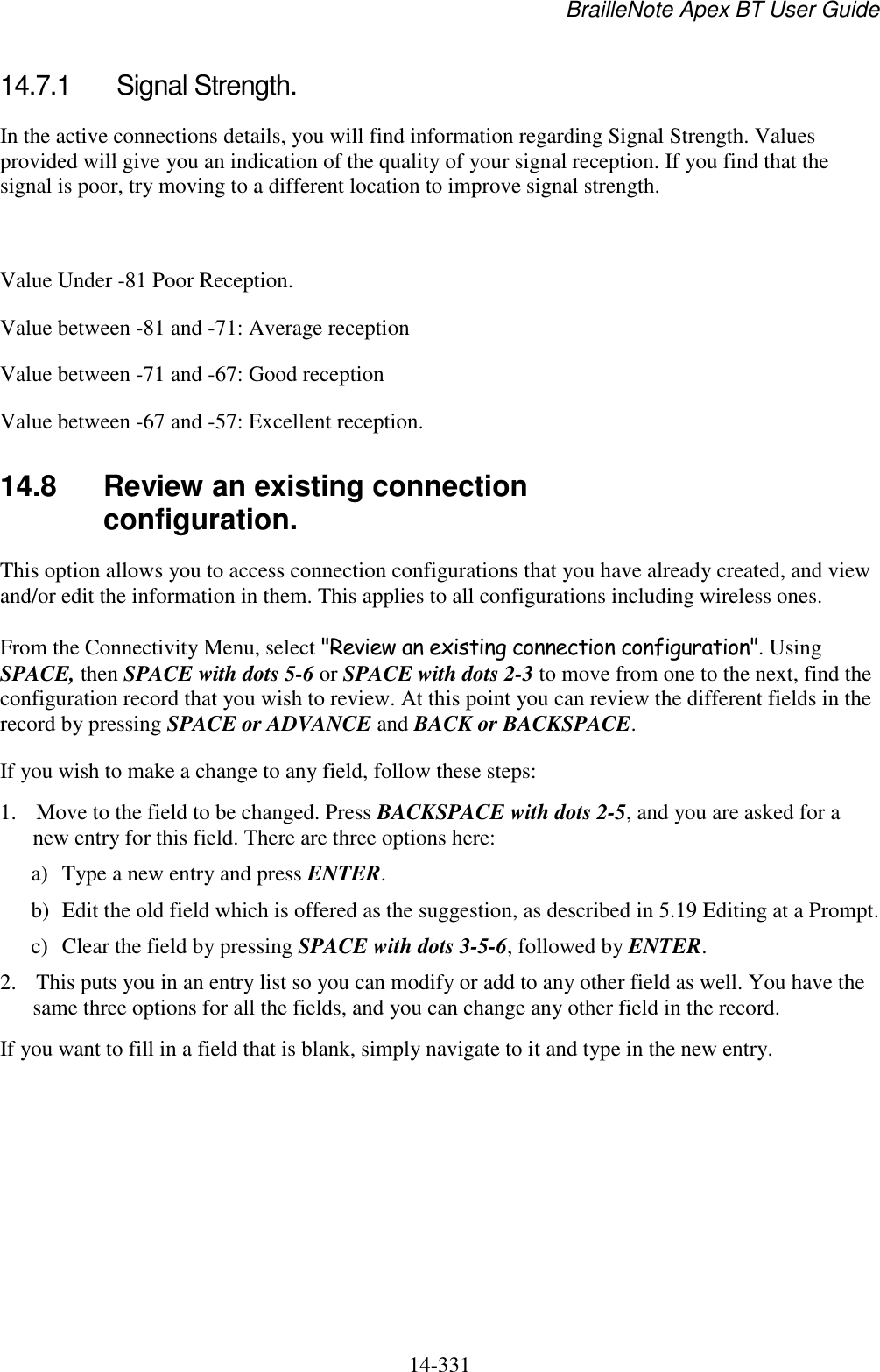 BrailleNote Apex BT User Guide   14-331   14.7.1  Signal Strength. In the active connections details, you will find information regarding Signal Strength. Values provided will give you an indication of the quality of your signal reception. If you find that the signal is poor, try moving to a different location to improve signal strength.   Value Under -81 Poor Reception. Value between -81 and -71: Average reception Value between -71 and -67: Good reception Value between -67 and -57: Excellent reception.   14.8  Review an existing connection configuration. This option allows you to access connection configurations that you have already created, and view and/or edit the information in them. This applies to all configurations including wireless ones. From the Connectivity Menu, select &quot;Review an existing connection configuration&quot;. Using SPACE, then SPACE with dots 5-6 or SPACE with dots 2-3 to move from one to the next, find the configuration record that you wish to review. At this point you can review the different fields in the record by pressing SPACE or ADVANCE and BACK or BACKSPACE. If you wish to make a change to any field, follow these steps: 1. Move to the field to be changed. Press BACKSPACE with dots 2-5, and you are asked for a new entry for this field. There are three options here: a) Type a new entry and press ENTER. b) Edit the old field which is offered as the suggestion, as described in 5.19 Editing at a Prompt. c) Clear the field by pressing SPACE with dots 3-5-6, followed by ENTER. 2. This puts you in an entry list so you can modify or add to any other field as well. You have the same three options for all the fields, and you can change any other field in the record. If you want to fill in a field that is blank, simply navigate to it and type in the new entry.   