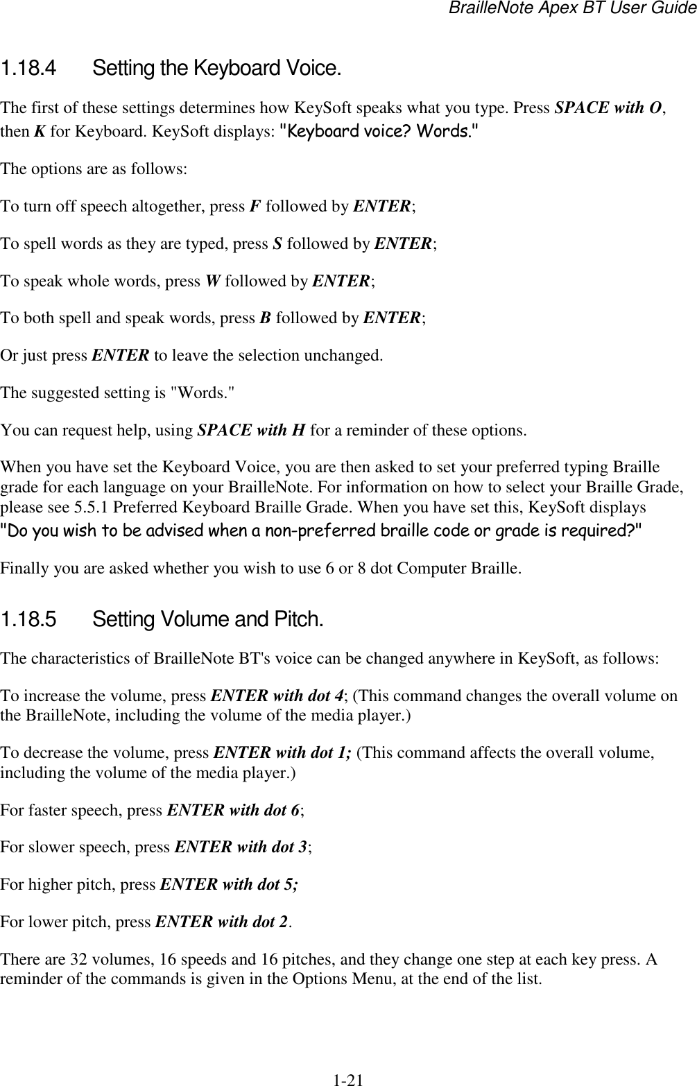 BrailleNote Apex BT User Guide   1-21   1.18.4  Setting the Keyboard Voice. The first of these settings determines how KeySoft speaks what you type. Press SPACE with O, then K for Keyboard. KeySoft displays: &quot;Keyboard voice? Words.&quot; The options are as follows: To turn off speech altogether, press F followed by ENTER; To spell words as they are typed, press S followed by ENTER; To speak whole words, press W followed by ENTER; To both spell and speak words, press B followed by ENTER; Or just press ENTER to leave the selection unchanged. The suggested setting is &quot;Words.&quot; You can request help, using SPACE with H for a reminder of these options. When you have set the Keyboard Voice, you are then asked to set your preferred typing Braille grade for each language on your BrailleNote. For information on how to select your Braille Grade, please see 5.5.1 Preferred Keyboard Braille Grade. When you have set this, KeySoft displays &quot;Do you wish to be advised when a non-preferred braille code or grade is required?&quot;  Finally you are asked whether you wish to use 6 or 8 dot Computer Braille.  1.18.5  Setting Volume and Pitch. The characteristics of BrailleNote BT&apos;s voice can be changed anywhere in KeySoft, as follows: To increase the volume, press ENTER with dot 4; (This command changes the overall volume on the BrailleNote, including the volume of the media player.) To decrease the volume, press ENTER with dot 1; (This command affects the overall volume, including the volume of the media player.) For faster speech, press ENTER with dot 6; For slower speech, press ENTER with dot 3; For higher pitch, press ENTER with dot 5; For lower pitch, press ENTER with dot 2. There are 32 volumes, 16 speeds and 16 pitches, and they change one step at each key press. A reminder of the commands is given in the Options Menu, at the end of the list.   