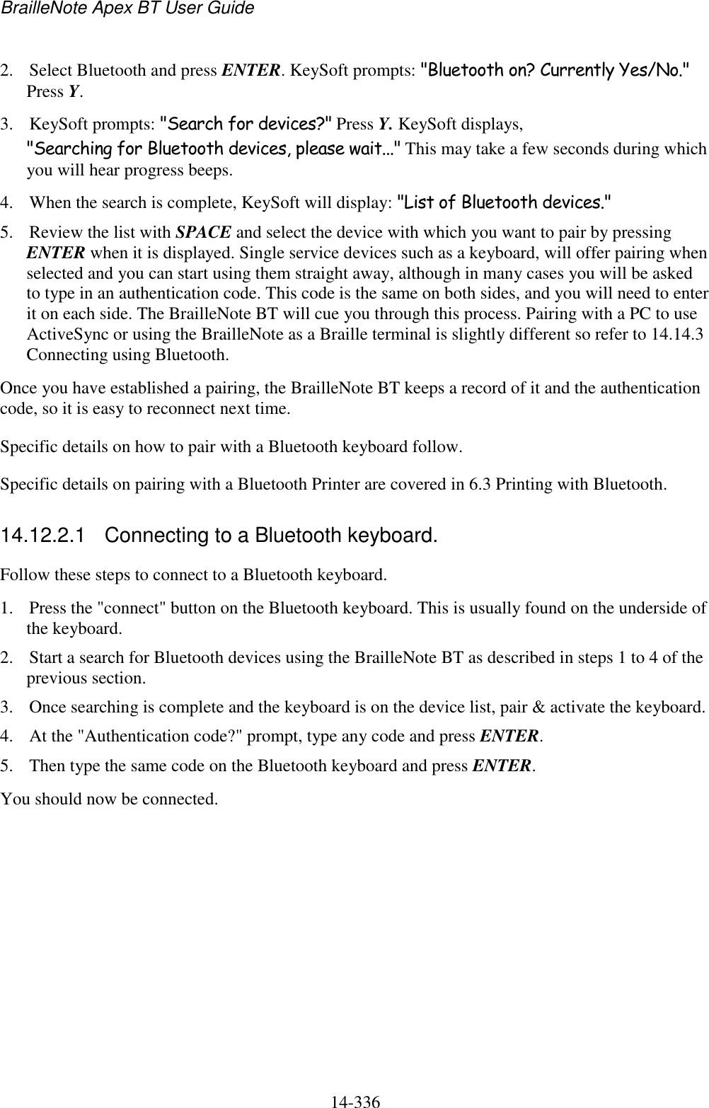 BrailleNote Apex BT User Guide   14-336   2. Select Bluetooth and press ENTER. KeySoft prompts: &quot;Bluetooth on? Currently Yes/No.&quot; Press Y. 3. KeySoft prompts: &quot;Search for devices?&quot; Press Y. KeySoft displays, &quot;Searching for Bluetooth devices, please wait...&quot; This may take a few seconds during which you will hear progress beeps. 4. When the search is complete, KeySoft will display: &quot;List of Bluetooth devices.&quot;  5. Review the list with SPACE and select the device with which you want to pair by pressing ENTER when it is displayed. Single service devices such as a keyboard, will offer pairing when selected and you can start using them straight away, although in many cases you will be asked to type in an authentication code. This code is the same on both sides, and you will need to enter it on each side. The BrailleNote BT will cue you through this process. Pairing with a PC to use ActiveSync or using the BrailleNote as a Braille terminal is slightly different so refer to 14.14.3 Connecting using Bluetooth. Once you have established a pairing, the BrailleNote BT keeps a record of it and the authentication code, so it is easy to reconnect next time. Specific details on how to pair with a Bluetooth keyboard follow.  Specific details on pairing with a Bluetooth Printer are covered in 6.3 Printing with Bluetooth.  14.12.2.1  Connecting to a Bluetooth keyboard. Follow these steps to connect to a Bluetooth keyboard. 1. Press the &quot;connect&quot; button on the Bluetooth keyboard. This is usually found on the underside of the keyboard. 2. Start a search for Bluetooth devices using the BrailleNote BT as described in steps 1 to 4 of the previous section. 3. Once searching is complete and the keyboard is on the device list, pair &amp; activate the keyboard. 4. At the &quot;Authentication code?&quot; prompt, type any code and press ENTER. 5. Then type the same code on the Bluetooth keyboard and press ENTER. You should now be connected.   