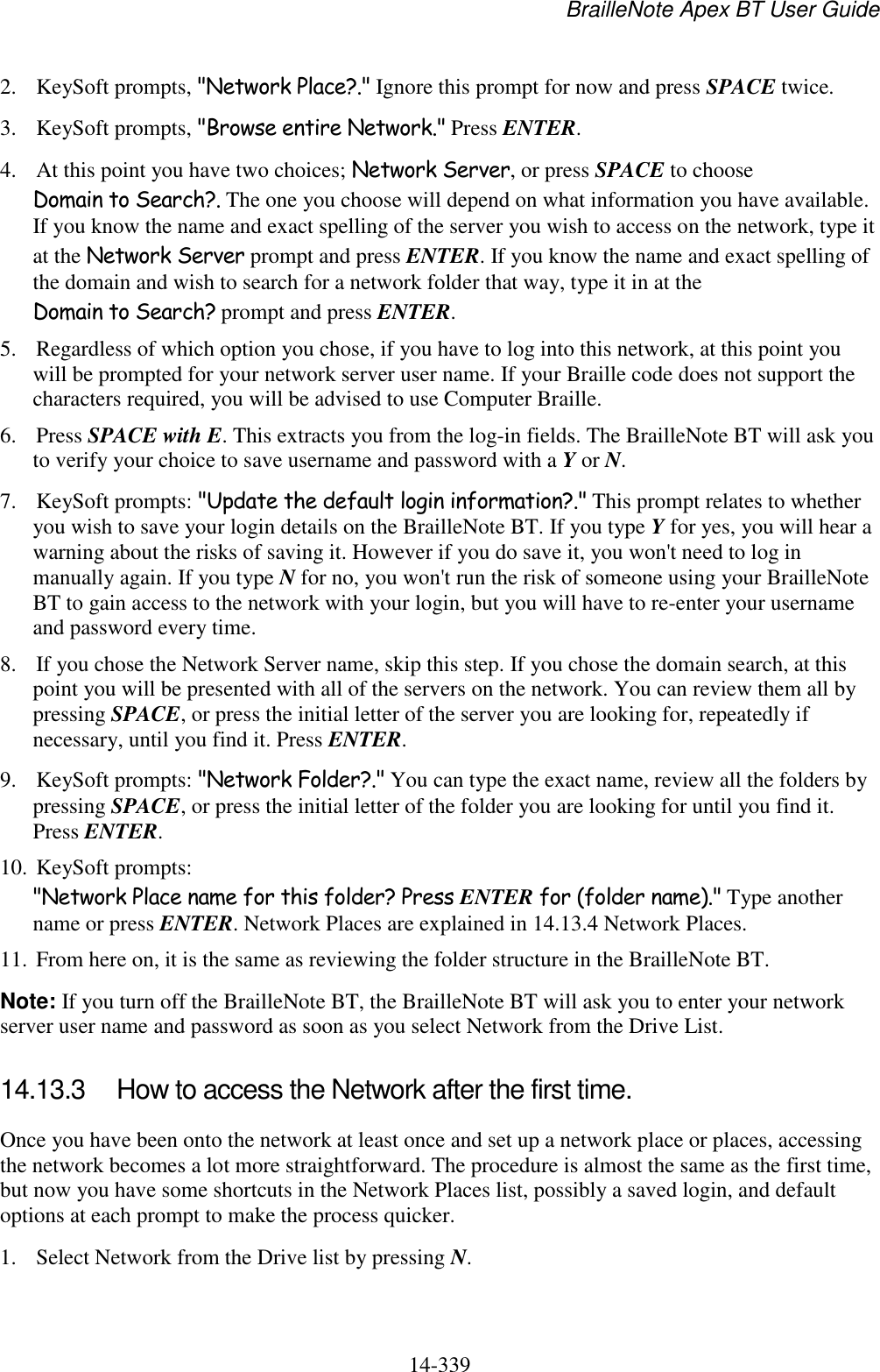 BrailleNote Apex BT User Guide   14-339   2. KeySoft prompts, &quot;Network Place?.&quot; Ignore this prompt for now and press SPACE twice.  3. KeySoft prompts, &quot;Browse entire Network.&quot; Press ENTER.  4. At this point you have two choices; Network Server, or press SPACE to choose Domain to Search?. The one you choose will depend on what information you have available. If you know the name and exact spelling of the server you wish to access on the network, type it at the Network Server prompt and press ENTER. If you know the name and exact spelling of the domain and wish to search for a network folder that way, type it in at the Domain to Search? prompt and press ENTER.  5. Regardless of which option you chose, if you have to log into this network, at this point you will be prompted for your network server user name. If your Braille code does not support the characters required, you will be advised to use Computer Braille.  6. Press SPACE with E. This extracts you from the log-in fields. The BrailleNote BT will ask you to verify your choice to save username and password with a Y or N. 7. KeySoft prompts: &quot;Update the default login information?.&quot; This prompt relates to whether you wish to save your login details on the BrailleNote BT. If you type Y for yes, you will hear a warning about the risks of saving it. However if you do save it, you won&apos;t need to log in manually again. If you type N for no, you won&apos;t run the risk of someone using your BrailleNote BT to gain access to the network with your login, but you will have to re-enter your username and password every time. 8. If you chose the Network Server name, skip this step. If you chose the domain search, at this point you will be presented with all of the servers on the network. You can review them all by pressing SPACE, or press the initial letter of the server you are looking for, repeatedly if necessary, until you find it. Press ENTER. 9. KeySoft prompts: &quot;Network Folder?.&quot; You can type the exact name, review all the folders by pressing SPACE, or press the initial letter of the folder you are looking for until you find it. Press ENTER. 10. KeySoft prompts: &quot;Network Place name for this folder? Press ENTER for (folder name).&quot; Type another name or press ENTER. Network Places are explained in 14.13.4 Network Places. 11. From here on, it is the same as reviewing the folder structure in the BrailleNote BT. Note: If you turn off the BrailleNote BT, the BrailleNote BT will ask you to enter your network server user name and password as soon as you select Network from the Drive List.   14.13.3  How to access the Network after the first time. Once you have been onto the network at least once and set up a network place or places, accessing the network becomes a lot more straightforward. The procedure is almost the same as the first time, but now you have some shortcuts in the Network Places list, possibly a saved login, and default options at each prompt to make the process quicker. 1. Select Network from the Drive list by pressing N. 