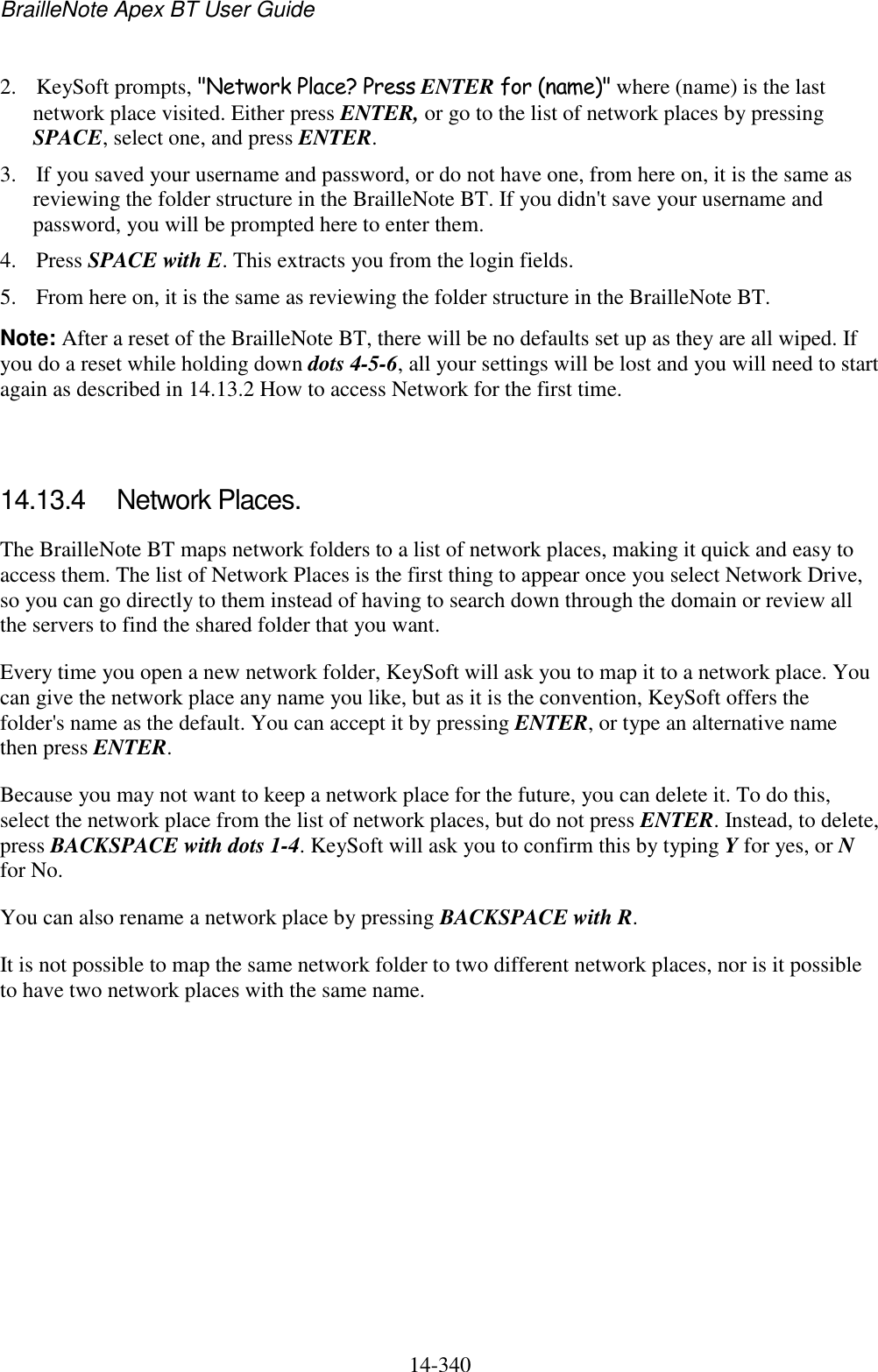 BrailleNote Apex BT User Guide   14-340   2. KeySoft prompts, &quot;Network Place? Press ENTER for (name)&quot; where (name) is the last network place visited. Either press ENTER, or go to the list of network places by pressing SPACE, select one, and press ENTER. 3. If you saved your username and password, or do not have one, from here on, it is the same as reviewing the folder structure in the BrailleNote BT. If you didn&apos;t save your username and password, you will be prompted here to enter them. 4. Press SPACE with E. This extracts you from the login fields. 5. From here on, it is the same as reviewing the folder structure in the BrailleNote BT. Note: After a reset of the BrailleNote BT, there will be no defaults set up as they are all wiped. If you do a reset while holding down dots 4-5-6, all your settings will be lost and you will need to start again as described in 14.13.2 How to access Network for the first time.   14.13.4  Network Places. The BrailleNote BT maps network folders to a list of network places, making it quick and easy to access them. The list of Network Places is the first thing to appear once you select Network Drive, so you can go directly to them instead of having to search down through the domain or review all the servers to find the shared folder that you want. Every time you open a new network folder, KeySoft will ask you to map it to a network place. You can give the network place any name you like, but as it is the convention, KeySoft offers the folder&apos;s name as the default. You can accept it by pressing ENTER, or type an alternative name then press ENTER. Because you may not want to keep a network place for the future, you can delete it. To do this, select the network place from the list of network places, but do not press ENTER. Instead, to delete, press BACKSPACE with dots 1-4. KeySoft will ask you to confirm this by typing Y for yes, or N for No. You can also rename a network place by pressing BACKSPACE with R. It is not possible to map the same network folder to two different network places, nor is it possible to have two network places with the same name.   