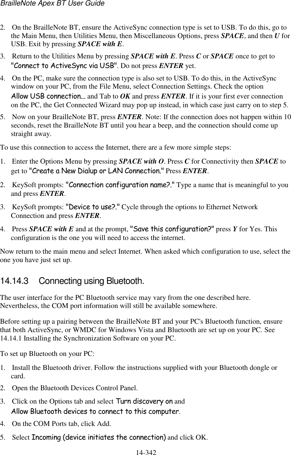 BrailleNote Apex BT User Guide   14-342   2. On the BrailleNote BT, ensure the ActiveSync connection type is set to USB. To do this, go to the Main Menu, then Utilities Menu, then Miscellaneous Options, press SPACE, and then U for USB. Exit by pressing SPACE with E.  3. Return to the Utilities Menu by pressing SPACE with E. Press C or SPACE once to get to &quot;Connect to ActiveSync via USB&quot;. Do not press ENTER yet. 4. On the PC, make sure the connection type is also set to USB. To do this, in the ActiveSync window on your PC, from the File Menu, select Connection Settings. Check the option Allow USB connection... and Tab to OK and press ENTER. If it is your first ever connection on the PC, the Get Connected Wizard may pop up instead, in which case just carry on to step 5. 5. Now on your BrailleNote BT, press ENTER. Note: If the connection does not happen within 10 seconds, reset the BrailleNote BT until you hear a beep, and the connection should come up straight away. To use this connection to access the Internet, there are a few more simple steps: 1. Enter the Options Menu by pressing SPACE with O. Press C for Connectivity then SPACE to get to &quot;Create a New Dialup or LAN Connection.&quot; Press ENTER. 2. KeySoft prompts: &quot;Connection configuration name?.&quot; Type a name that is meaningful to you and press ENTER. 3. KeySoft prompts: &quot;Device to use?.&quot; Cycle through the options to Ethernet Network Connection and press ENTER.  4. Press SPACE with E and at the prompt, &quot;Save this configuration?&quot; press Y for Yes. This configuration is the one you will need to access the internet. Now return to the main menu and select Internet. When asked which configuration to use, select the one you have just set up.  14.14.3  Connecting using Bluetooth. The user interface for the PC Bluetooth service may vary from the one described here. Nevertheless, the COM port information will still be available somewhere.  Before setting up a pairing between the BrailleNote BT and your PC&apos;s Bluetooth function, ensure that both ActiveSync, or WMDC for Windows Vista and Bluetooth are set up on your PC. See 14.14.1 Installing the Synchronization Software on your PC. To set up Bluetooth on your PC:  1. Install the Bluetooth driver. Follow the instructions supplied with your Bluetooth dongle or card. 2. Open the Bluetooth Devices Control Panel.  3. Click on the Options tab and select Turn discovery on and Allow Bluetooth devices to connect to this computer.  4. On the COM Ports tab, click Add.  5. Select Incoming (device initiates the connection) and click OK.  