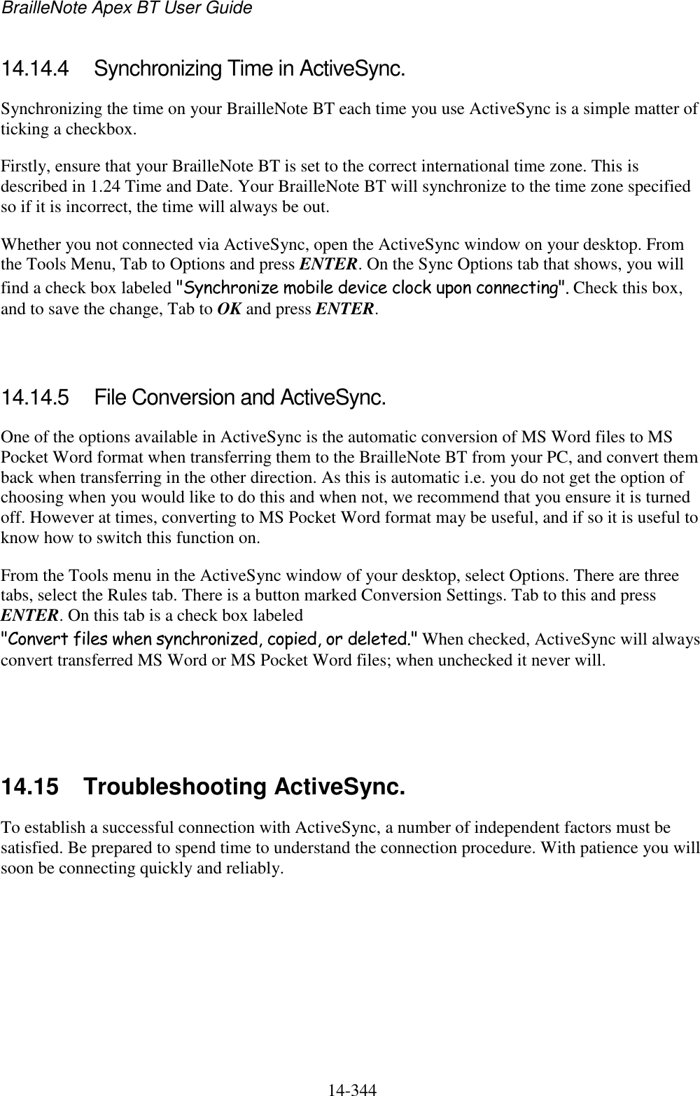 BrailleNote Apex BT User Guide   14-344   14.14.4  Synchronizing Time in ActiveSync. Synchronizing the time on your BrailleNote BT each time you use ActiveSync is a simple matter of ticking a checkbox. Firstly, ensure that your BrailleNote BT is set to the correct international time zone. This is described in 1.24 Time and Date. Your BrailleNote BT will synchronize to the time zone specified so if it is incorrect, the time will always be out. Whether you not connected via ActiveSync, open the ActiveSync window on your desktop. From the Tools Menu, Tab to Options and press ENTER. On the Sync Options tab that shows, you will find a check box labeled &quot;Synchronize mobile device clock upon connecting&quot;. Check this box, and to save the change, Tab to OK and press ENTER.   14.14.5  File Conversion and ActiveSync. One of the options available in ActiveSync is the automatic conversion of MS Word files to MS Pocket Word format when transferring them to the BrailleNote BT from your PC, and convert them back when transferring in the other direction. As this is automatic i.e. you do not get the option of choosing when you would like to do this and when not, we recommend that you ensure it is turned off. However at times, converting to MS Pocket Word format may be useful, and if so it is useful to know how to switch this function on. From the Tools menu in the ActiveSync window of your desktop, select Options. There are three tabs, select the Rules tab. There is a button marked Conversion Settings. Tab to this and press ENTER. On this tab is a check box labeled &quot;Convert files when synchronized, copied, or deleted.&quot; When checked, ActiveSync will always convert transferred MS Word or MS Pocket Word files; when unchecked it never will.     14.15  Troubleshooting ActiveSync. To establish a successful connection with ActiveSync, a number of independent factors must be satisfied. Be prepared to spend time to understand the connection procedure. With patience you will soon be connecting quickly and reliably.   