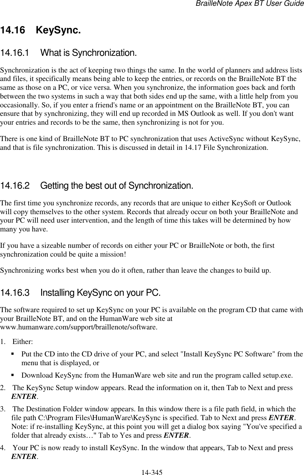 BrailleNote Apex BT User Guide   14-345   14.16  KeySync. 14.16.1  What is Synchronization. Synchronization is the act of keeping two things the same. In the world of planners and address lists and files, it specifically means being able to keep the entries, or records on the BrailleNote BT the same as those on a PC, or vice versa. When you synchronize, the information goes back and forth between the two systems in such a way that both sides end up the same, with a little help from you occasionally. So, if you enter a friend&apos;s name or an appointment on the BrailleNote BT, you can ensure that by synchronizing, they will end up recorded in MS Outlook as well. If you don&apos;t want your entries and records to be the same, then synchronizing is not for you. There is one kind of BrailleNote BT to PC synchronization that uses ActiveSync without KeySync, and that is file synchronization. This is discussed in detail in 14.17 File Synchronization.   14.16.2  Getting the best out of Synchronization. The first time you synchronize records, any records that are unique to either KeySoft or Outlook will copy themselves to the other system. Records that already occur on both your BrailleNote and your PC will need user intervention, and the length of time this takes will be determined by how many you have.  If you have a sizeable number of records on either your PC or BrailleNote or both, the first synchronization could be quite a mission!  Synchronizing works best when you do it often, rather than leave the changes to build up.   14.16.3  Installing KeySync on your PC. The software required to set up KeySync on your PC is available on the program CD that came with your BrailleNote BT, and on the HumanWare web site at www.humanware.com/support/braillenote/software. 1. Either:  Put the CD into the CD drive of your PC, and select &quot;Install KeySync PC Software&quot; from the menu that is displayed, or   Download KeySync from the HumanWare web site and run the program called setup.exe.  2. The KeySync Setup window appears. Read the information on it, then Tab to Next and press ENTER. 3. The Destination Folder window appears. In this window there is a file path field, in which the file path C:\Program Files\HumanWare\KeySync is specified. Tab to Next and press ENTER. Note: if re-installing KeySync, at this point you will get a dialog box saying &quot;You&apos;ve specified a folder that already exists…&quot; Tab to Yes and press ENTER. 4. Your PC is now ready to install KeySync. In the window that appears, Tab to Next and press ENTER. 