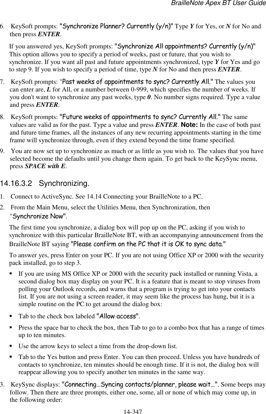 BrailleNote Apex BT User Guide   14-347   6. KeySoft prompts: &quot;Synchronize Planner? Currently (y/n)&quot; Type Y for Yes, or N for No and then press ENTER. If you answered yes, KeySoft prompts: &quot;Synchronize All appointments? Currently (y/n)&quot; This option allows you to specify a period of weeks, past or future, that you wish to synchronize. If you want all past and future appointments synchronized, type Y for Yes and go to step 9. If you wish to specify a period of time, type N for No and then press ENTER. 7. KeySoft prompts: &quot;Past weeks of appointments to sync? Currently All.&quot; The values you can enter are, L for All, or a number between 0-999, which specifies the number of weeks. If you don&apos;t want to synchronize any past weeks, type 0. No number signs required. Type a value and press ENTER. 8. KeySoft prompts: &quot;Future weeks of appointments to sync? Currently All.&quot; The same values are valid as for the past. Type a value and press ENTER. Note: In the case of both past and future time frames, all the instances of any new recurring appointments starting in the time frame will synchronize through, even if they extend beyond the time frame specified. 9. You are now set up to synchronize as much or as little as you wish to. The values that you have selected become the defaults until you change them again. To get back to the KeySync menu, press SPACE with E.  14.16.3.2  Synchronizing. 1. Connect to ActiveSync. See 14.14 Connecting your BrailleNote to a PC. 2. From the Main Menu, select the Utilities Menu, then Synchronization, then &quot;Synchronize Now&quot;. The first time you synchronize, a dialog box will pop up on the PC, asking if you wish to synchronize with this particular BrailleNote BT, with an accompanying announcement from the BrailleNote BT saying &quot;Please confirm on the PC that it is OK to sync data.&quot;  To answer yes, press Enter on your PC. If you are not using Office XP or 2000 with the security pack installed, go to step 3.  If you are using MS Office XP or 2000 with the security pack installed or running Vista, a second dialog box may display on your PC. It is a feature that is meant to stop viruses from polling your Outlook records, and warns that a program is trying to get into your contacts list. If you are not using a screen reader, it may seem like the process has hung, but it is a simple routine on the PC to get around the dialog box:  Tab to the check box labeled &quot;Allow access&quot;.  Press the space bar to check the box, then Tab to go to a combo box that has a range of times up to ten minutes.  Use the arrow keys to select a time from the drop-down list.  Tab to the Yes button and press Enter. You can then proceed. Unless you have hundreds of contacts to synchronize, ten minutes should be enough time. If it is not, the dialog box will reappear allowing you to specify another ten minutes in the same way. 3. KeySync displays: &quot;Connecting…Syncing contacts/planner, please wait…&quot;. Some beeps may follow. Then there are three prompts, either one, some, all or none of which may come up, in the following order: 