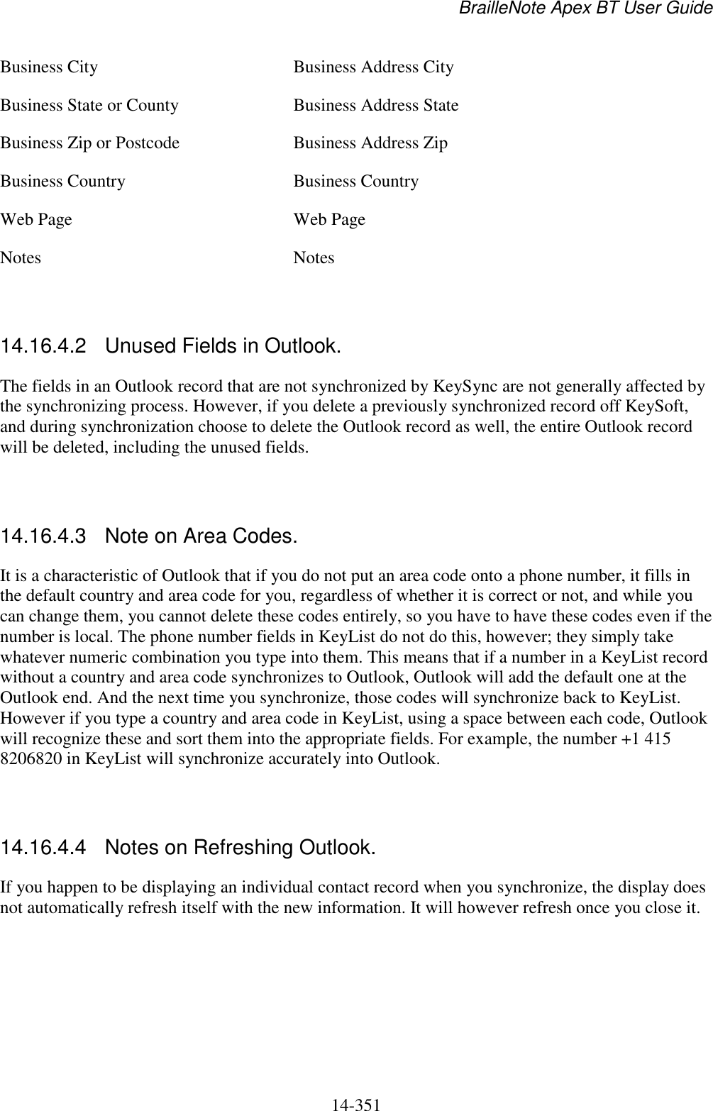 BrailleNote Apex BT User Guide   14-351   Business City  Business Address City Business State or County  Business Address State Business Zip or Postcode  Business Address Zip Business Country  Business Country Web Page  Web Page Notes  Notes   14.16.4.2  Unused Fields in Outlook. The fields in an Outlook record that are not synchronized by KeySync are not generally affected by the synchronizing process. However, if you delete a previously synchronized record off KeySoft, and during synchronization choose to delete the Outlook record as well, the entire Outlook record will be deleted, including the unused fields.   14.16.4.3  Note on Area Codes. It is a characteristic of Outlook that if you do not put an area code onto a phone number, it fills in the default country and area code for you, regardless of whether it is correct or not, and while you can change them, you cannot delete these codes entirely, so you have to have these codes even if the number is local. The phone number fields in KeyList do not do this, however; they simply take whatever numeric combination you type into them. This means that if a number in a KeyList record without a country and area code synchronizes to Outlook, Outlook will add the default one at the Outlook end. And the next time you synchronize, those codes will synchronize back to KeyList. However if you type a country and area code in KeyList, using a space between each code, Outlook will recognize these and sort them into the appropriate fields. For example, the number +1 415 8206820 in KeyList will synchronize accurately into Outlook.   14.16.4.4  Notes on Refreshing Outlook. If you happen to be displaying an individual contact record when you synchronize, the display does not automatically refresh itself with the new information. It will however refresh once you close it.   