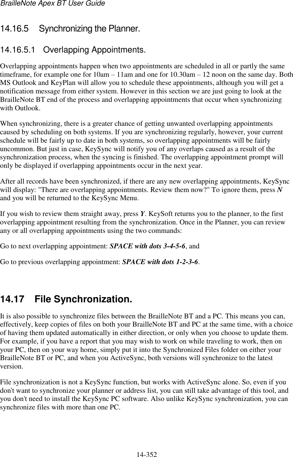 BrailleNote Apex BT User Guide   14-352   14.16.5  Synchronizing the Planner. 14.16.5.1  Overlapping Appointments. Overlapping appointments happen when two appointments are scheduled in all or partly the same timeframe, for example one for 10am – 11am and one for 10.30am – 12 noon on the same day. Both MS Outlook and KeyPlan will allow you to schedule these appointments, although you will get a notification message from either system. However in this section we are just going to look at the BrailleNote BT end of the process and overlapping appointments that occur when synchronizing with Outlook. When synchronizing, there is a greater chance of getting unwanted overlapping appointments caused by scheduling on both systems. If you are synchronizing regularly, however, your current schedule will be fairly up to date in both systems, so overlapping appointments will be fairly uncommon. But just in case, KeySync will notify you of any overlaps caused as a result of the synchronization process, when the syncing is finished. The overlapping appointment prompt will only be displayed if overlapping appointments occur in the next year. After all records have been synchronized, if there are any new overlapping appointments, KeySync will display: &quot;There are overlapping appointments. Review them now?&quot; To ignore them, press N and you will be returned to the KeySync Menu. If you wish to review them straight away, press Y. KeySoft returns you to the planner, to the first overlapping appointment resulting from the synchronization. Once in the Planner, you can review any or all overlapping appointments using the two commands: Go to next overlapping appointment: SPACE with dots 3-4-5-6, and Go to previous overlapping appointment: SPACE with dots 1-2-3-6.   14.17  File Synchronization. It is also possible to synchronize files between the BrailleNote BT and a PC. This means you can, effectively, keep copies of files on both your BrailleNote BT and PC at the same time, with a choice of having them updated automatically in either direction, or only when you choose to update them. For example, if you have a report that you may wish to work on while traveling to work, then on your PC, then on your way home, simply put it into the Synchronized Files folder on either your BrailleNote BT or PC, and when you ActiveSync, both versions will synchronize to the latest version. File synchronization is not a KeySync function, but works with ActiveSync alone. So, even if you don&apos;t want to synchronize your planner or address list, you can still take advantage of this tool, and you don&apos;t need to install the KeySync PC software. Also unlike KeySync synchronization, you can synchronize files with more than one PC.   