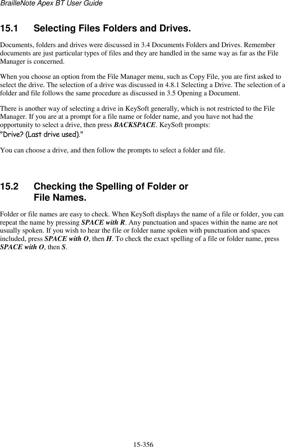 BrailleNote Apex BT User Guide   15-356   15.1  Selecting Files Folders and Drives. Documents, folders and drives were discussed in 3.4 Documents Folders and Drives. Remember documents are just particular types of files and they are handled in the same way as far as the File Manager is concerned. When you choose an option from the File Manager menu, such as Copy File, you are first asked to select the drive. The selection of a drive was discussed in 4.8.1 Selecting a Drive. The selection of a folder and file follows the same procedure as discussed in 3.5 Opening a Document. There is another way of selecting a drive in KeySoft generally, which is not restricted to the File Manager. If you are at a prompt for a file name or folder name, and you have not had the opportunity to select a drive, then press BACKSPACE. KeySoft prompts: &quot;Drive? (Last drive used).&quot; You can choose a drive, and then follow the prompts to select a folder and file.   15.2  Checking the Spelling of Folder or File Names. Folder or file names are easy to check. When KeySoft displays the name of a file or folder, you can repeat the name by pressing SPACE with R. Any punctuation and spaces within the name are not usually spoken. If you wish to hear the file or folder name spoken with punctuation and spaces included, press SPACE with O, then H. To check the exact spelling of a file or folder name, press SPACE with O, then S.   