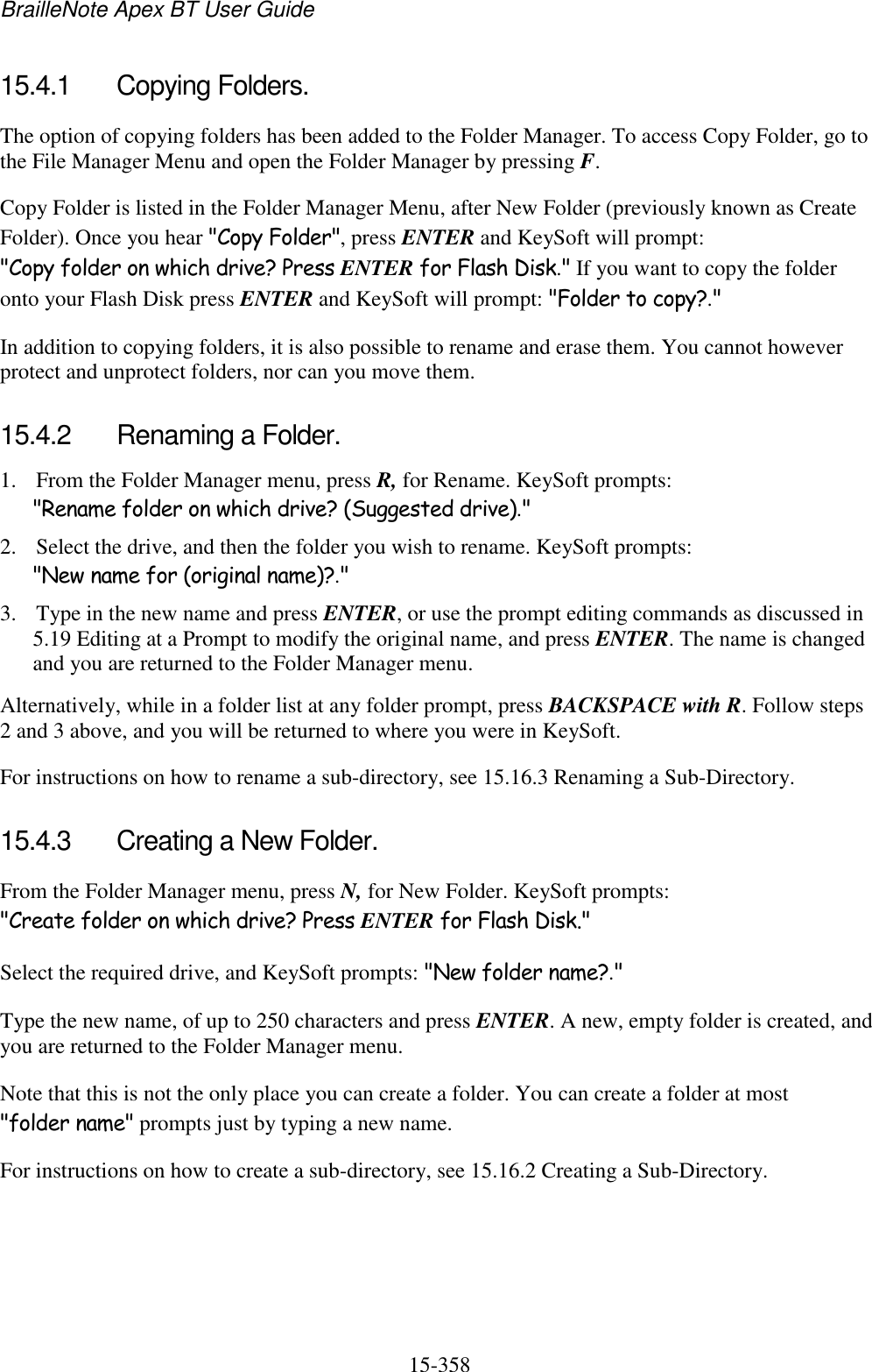 BrailleNote Apex BT User Guide   15-358   15.4.1  Copying Folders. The option of copying folders has been added to the Folder Manager. To access Copy Folder, go to the File Manager Menu and open the Folder Manager by pressing F. Copy Folder is listed in the Folder Manager Menu, after New Folder (previously known as Create Folder). Once you hear &quot;Copy Folder&quot;, press ENTER and KeySoft will prompt: &quot;Copy folder on which drive? Press ENTER for Flash Disk.&quot; If you want to copy the folder onto your Flash Disk press ENTER and KeySoft will prompt: &quot;Folder to copy?.&quot;  In addition to copying folders, it is also possible to rename and erase them. You cannot however protect and unprotect folders, nor can you move them.  15.4.2  Renaming a Folder. 1. From the Folder Manager menu, press R, for Rename. KeySoft prompts: &quot;Rename folder on which drive? (Suggested drive).&quot; 2. Select the drive, and then the folder you wish to rename. KeySoft prompts: &quot;New name for (original name)?.&quot; 3. Type in the new name and press ENTER, or use the prompt editing commands as discussed in 5.19 Editing at a Prompt to modify the original name, and press ENTER. The name is changed and you are returned to the Folder Manager menu. Alternatively, while in a folder list at any folder prompt, press BACKSPACE with R. Follow steps 2 and 3 above, and you will be returned to where you were in KeySoft. For instructions on how to rename a sub-directory, see 15.16.3 Renaming a Sub-Directory.  15.4.3  Creating a New Folder. From the Folder Manager menu, press N, for New Folder. KeySoft prompts: &quot;Create folder on which drive? Press ENTER for Flash Disk.&quot; Select the required drive, and KeySoft prompts: &quot;New folder name?.&quot; Type the new name, of up to 250 characters and press ENTER. A new, empty folder is created, and you are returned to the Folder Manager menu. Note that this is not the only place you can create a folder. You can create a folder at most &quot;folder name&quot; prompts just by typing a new name. For instructions on how to create a sub-directory, see 15.16.2 Creating a Sub-Directory.  